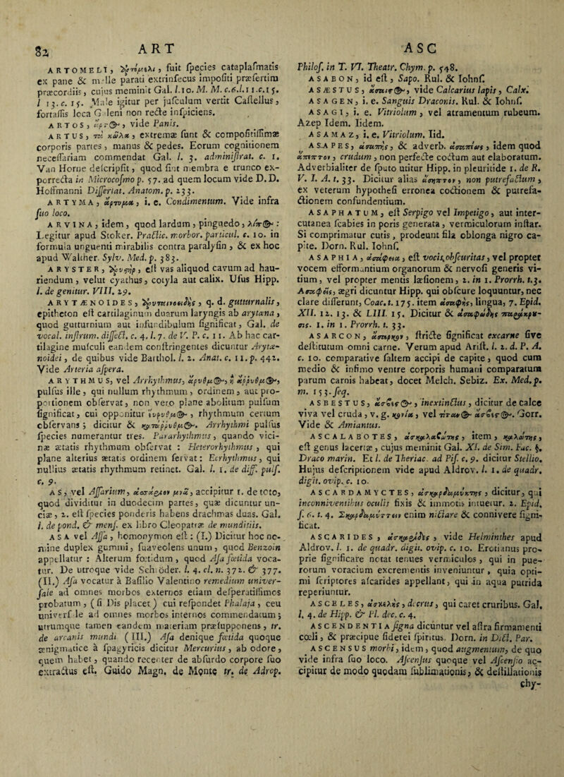 arto m elt , ^ fuit (pecies cataplafmatis ex pane & m.dle parati extrinfecus impofiti praefertim praecordiis , cujus meminit G;tl. /.io. M. M. c.6.l.11 -c.i j. / ij.c. iy. Male igitur per jufculum vertit Caftellus, fortafiis loca’Galeni non rede infpiciens. a R T o s J l'pr& , vide Panis. artus, 7w , extremae funt & compofitiffimas corporis partes, manus & pedes. Eorum cognitionem neceflariam commendat Gal. /. 3. adminijlrat. c. 1. Van Horne delcripfit, quod fiut membra e trunco ex- porredla in Microcofmo p. 5 7. .ad quem locum vide D. D. Hoffmanni Differt at. Anatom. p. 233. artyma, ct/iTVfAct j i. e. Condimentum. Vide infra fuo loco. arvina, idem , quod lardum , pinguedo , x(ar<& : I.egitur apud Stoker. PraElic. morbor. particul. c. 10. in formula unguenti mirabilis contra paralyfin , & ex hoc apud Walther Sylv. Aled.p. 383. a r y s T e R , 'bfvpjp , elt vas aliquod cavum ad hau¬ riendum , velut cyathus, cotyla aut calix. Ufus Hipp. I. de genitur. VIII. 19. arytjEnoides, ^vTuiveutys , q. d. gutturnalis, epitheton elt cartilaginum duarum laryngis ab arytena , quod gutturnium aut infundibulum fignificat, Gal. de vocal. injlrum. dijfett. c. 4, /. 7. de V. P. c. 11. Ab hac car¬ tilagine mulculi eandem conftringentes dicuntur Aryte¬ noidei , de quibus vide Batthol. /. 2. Anat. c. n.p. 442. Vide Arteria afpera. a R y T hm u s, vel Arrhythmus, cepv6pt(&, *, xppv6/x(§F, pulfus ille, qui nullum rhythmum, ordinem, aut pro- pottionem obfervat, non vero plane abolitum pulfum fignificat, cui opponitur tvpv6p*<& , rhythmum certum cbfervans ; dicitur & &7uppv6/K&'. Arrhythmi pullus fpecies numerantur tres. Pararhythmtts, quando vici¬ us statis rhythmum obfervat : Heterorhyihmus , qui plane alterius aetatis ordinem fervat: E crhythmus, qui nullius statis rhythmum retinet. Gal. I. 1. de dijf, pulf. c. 9- as, vel Affariim, doxst&ui pnd, accipitur r. detcto, quod dividitur in duodecim partes, quae dicuntur un¬ cis , 2. elt fpecies ponderis habens drachmas duas. Gal. i. de pond. & menj. ex libro Cleopatrae de munditiis. a s a vel Affa , homonymon ell: (I.) Dicitur hoc ne¬ mine duplex gummi, fuaveolens unum , quod Benzoin appellatur : Alterum foetidum, quod Aja fcetida voca¬ tur. De utroque vide Sehioder. /. 4. cl. n. 372. & 377. (II.) Afa vocatur a Bafilio Valentino remedium univer- faie ad omnes morbos externos etiam defiperatilfimcs crobatum , (fi Dis placet) cui refpondet Phalaja , ceu univerf le ad omnes morbos internos commendatum; utrumque tamen eandem materiam praelupponens, tr. de arcanis mundi ( III.) Afa denique fcetida quoque aenigmatice a fpagyricis dicitur Mercurius, ab odore, quem habet, quando recenter de ablurdo corpore fuo extradtus elt. Guido Magn, de Mente tr. de Adrop. Philof, in T. V7. Theatr. Chym. p. a s a b o n , id ell, Sapo. Rui. & Iohnf. A s j*e S T u s , xtvide Calcarius lapis , Calx'. a s a g E n , i. e. Sanguis Draconis. Rui. & Iohnf. a s a g 1, i. e. Vitriolum , vel atramentum rubeum. Azep Idem. Iidem. A s A m a z, i. e. Vitriolum. Iid. asapes, utm7rr,s} 8c adverb. damAuss idem quod xTrtTrrav, crudum, non perfecte coitum aut elaboratum. Adverbialiter de fputo utitur Hipp. in pleuritide 1. de R. V. I. A. t. 33. Dicitur alias , non putrefaclum , ex veterum hypothefi erronea coitionem & putrefa¬ ctionem confundentium. asaphatum, elt Serpigo vel Impetigo, aut inter- cutanea fcabies in poris generata, vermiculorum indar. Si comprimatur cutis, prodeunt fila oblonga nigro ca¬ pite. Dorn. Rui. Iohnf. a s a p h 1 a , dmcptix, eft vocis^obfcuritas, vel propter vocem efformantium organorum & nervofi generis vi¬ tium, vel propter mentis lsfionem, 2. in 1. Prorrh. t.3. Anc<p&s, aegri dicuntur Hipp. qui obfcure loquuntur, nec clare differunt, Coac.t. 17 j. item daw<p»V, lingua, 7. Epid. XII. 12. 1 j. & L1I1. 15. Dicitur & dancpufijt 7tzc^Kplf- ais. i. in 1. Prorrh. t. 33. asarcon, xonpty*, Itriite fignificat excarne five dellitutum omni carne. Verum apud Arift. /. 2. d. P. A. c. 10. comparative faltem accipi de capite, quod cum medio & infimo ventre corporis humani comparatura parum carnis habeat, docet Melch. Sebiz. Ex. Med.p. m. 153 -feq. asbestus, «s-Str®» , inextinHus, dicitur de calce viva vel cruda , v. g. >yvfx, vel titu*<§- xr€tr®*. Gorr. Vide & Amiantus. ASCALA BOTES, dmycXxCdnif , item , ^XaiTys , elt genus lacertae , cujus meminit Gal. XI. de Sim. Fuc. §, Draco marin. Et L de Iheriac. ad Pif. c. 9. dicitur Stellio. Hujus deferiptionem vide apud Aldrov. /. 1. de quadr. digtt. ovip. c. 1 o. ASCARDAMYCTES, dtn&pJdptvicntf , dicitur, qu| inconniventibus oculis fixis & immotis intuetur. 2. Epid. f. n. t. 4. 2,>&pfk,pt,vTTtiv enim mViare & connivere figni- ficat. ascarides , daiyigjfts , vide Helminthes apud Aldrov. /. 1. de quadr. digit. ovip. c. 10. Eroti anus pro¬ prie fignificare notat tenues vermiculos, qui in pue¬ rorum voracium excrementis inveniuntur, quia opti¬ mi feriptorts «(carides appellant, qui .in aqua putrida reperiuntur. a s c e l e s, daxiXr.f, dtcrits, qui caret cruribus. Gal, l, 4 .de Hipp. & Pl. dvc. c. 4. ascendentia figna dicuntur vel afira firmamenti coeli, & praecipue fiderei fpintus. Dorn. in DiCl. Par. ascensus morbi, idem , quod augmentum, de quo vide infra fuo loco. AJcenJus quoque vel Afcenjio ac¬ cipitur de modo quodam fublimationis; & deltillationis