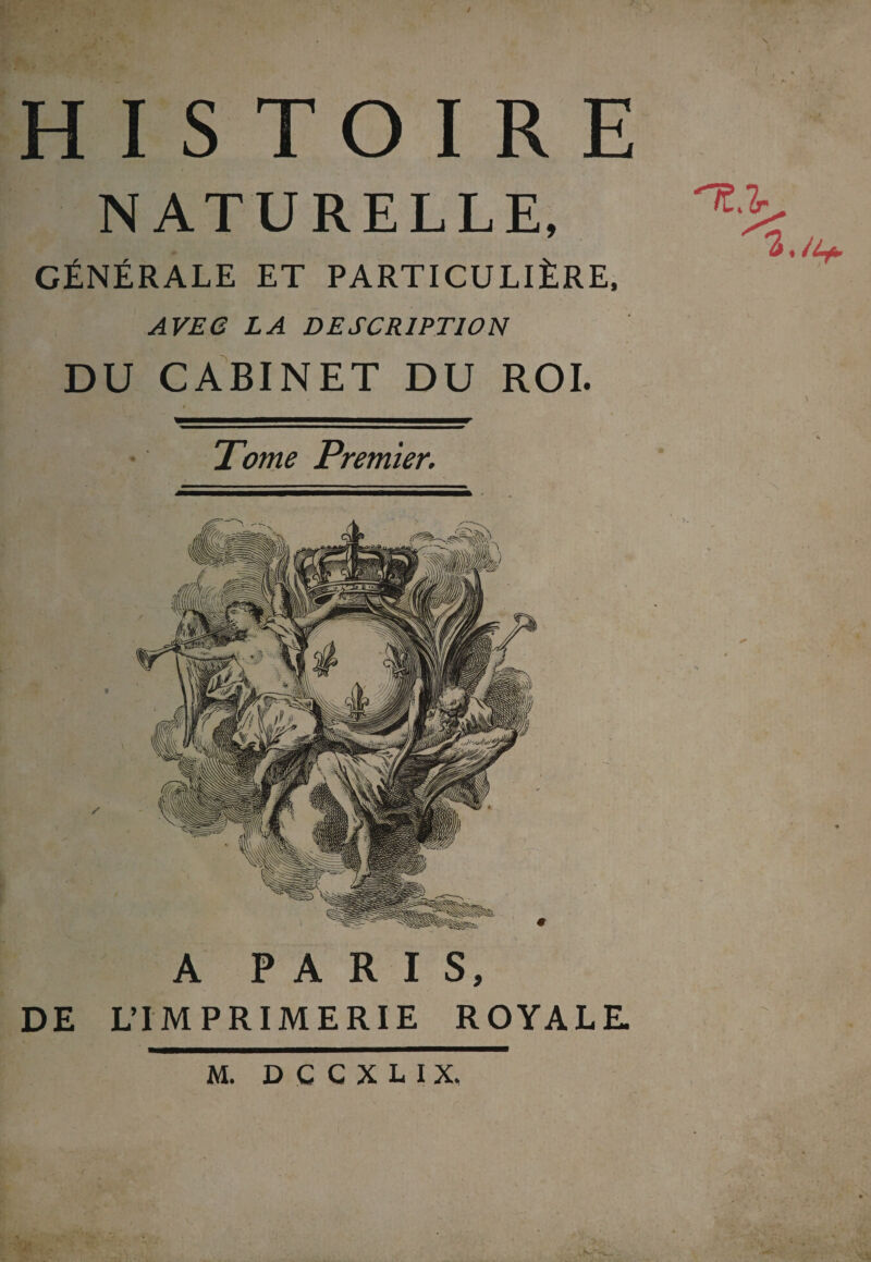 / T \ HISTOIRE NATURELLE, GÉNÉRALE ET PARTICULIÈRE, AVEC LA DESCRIPTION DU CABINET DU ROI. Tome Premier. A PARIS, DE L’IMPRIMERIE ROYALE. X '