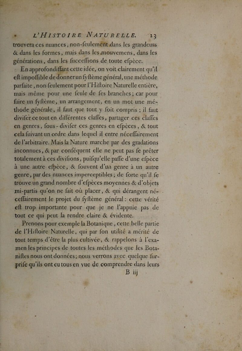 trouvera ces nuances, non-feulement dans les grandeurs & dans les formes, mais dans les .mouvemens, dans les générations, dans les fucceffions de toute efpèce. En approfondiffant cette idée, on voit clairement qu’il eft impolfible de donner un fyftème général, une méthode parfaite, non-feulement pour l’Hiftoire Naturelle entière, mais même pour une feule de fes branches ; car pour faire un fyftème, un arrangement, en un mot une mé¬ thode générale, il faut que tout y foit compris ; il faut divifer ce tout en différentes claffes, partager ces claffes en genres, fous-divifer ces genres en efpèces, & tout cela fuivant un ordre dans lequel il entre néceffàirement de l’arbitraire. Mais la Nature marche par des gradations inconnues, &par conféquent elle ne peut pas fe prêter totalement à ces divifions, puifqu’elle paffe d’une efpèce à une autre efpèce, & fouvent d’un genre à un autre genre, par des nuances imperceptibles; de forte qu’il fe trouve un grand nombre d’efpèces moyennes & d’objets mi-partis qu’on ne fait où placer, & qui dérangent né- ceffairement le projet du fyftème général : cette vérité eft trop importante pour que je ne l’appuie pas de tout ce qui peut la rendre claire & évidente. Prenons pour exemple la Botanique , cette belle partie de l’Hiftoire Naturelle, qui par fon utilité a mérité de tout temps d’être la plus cultivée, & rappelons à l’exa¬ men les principes de toutes les méthodes que les Bota- niltes nous ont données; nous verrons avec quelque fur- prife qu’ils ont eu tous en vue de comprendre dans leurs B iij » i