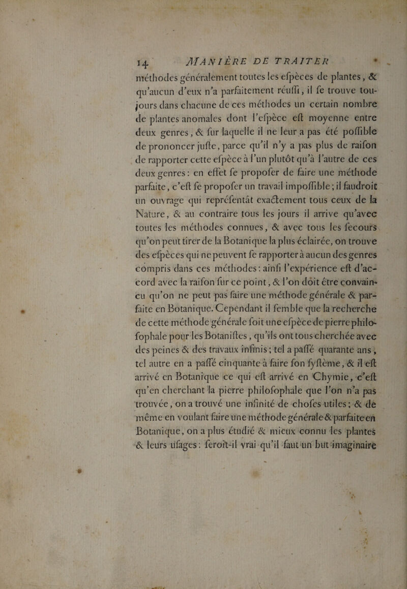 méthodes généralement toutes les efpèces de plantes, & qu’aucun d’eux n’a parfaitement réiilfi, il fe trouve tou¬ jours dans chacune de ces méthodes un certain nombre de plantes anomales dont l’efpèce efl moyenne entre deux genres, & fur laquelle il ne leur a pas été poffible de prononcer jufte, parce qu’il n’y a pas plus de raifort de rapporter cette efpèce à l’un plutôt qu’à l’autre de ces deux genres: en effet fe propofer de faire une méthode parfiite, c’eft fe propofer un travail impoffible ; il faudroic un ouvrage qui représentât exactement tous ceux de la Nature, & au contraire tous les jours il arrive qu’avec toutes les méthodes connues, & avec tous les fecours qu’on peut tirer de la Botanique lapins éclairée, on trouve des efpèces qui ne peuvent fe rapportera aucun des genres compris dans ces méthodes: ainh l’expérience efl d’ac¬ cord avec la raifon fur ce point, Si l’on doit être convain¬ cu qu’on ne peut pas faire une méthode générale & par¬ faite en Botanique. Cependant il femble que la recherche de cette méthode générale Soit une efpèce de pierrephilo- fophalepour lesBotanifles, qu’ils ont tous cherchée avec des peines Si des travaux infinis ; tel a paffé quarante ans , tel autre en a paffé cinquante à faire fon fyflème, Si il efl arrivé en Botanique ce qui efl arrivé en Chymie, c’efl qu’en cherchant la pierre philofophale que l’on n’a pas trouvée, on a trouvé une infinité de chofes utiles; Si de même en voulant faire une méthode générale & parfaite en Botanique, on a plus étudié Sc mieux connu les plantes & leurs ufages : feroit-il vrai qu’il faut un but imaginaire