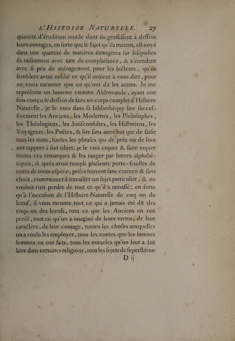 L* HISTO 1 RE NATU RELLE. ZJ quantité d’érudition inutile dont ils groffifient à defiein ieurs ouvrages, en forte que te fujet qu’ils traitent, ed noyé dans une quantité de matières étrangères fur lefquelies ils raifonnenc avec tant decomplaifance, & s’étendent avec fi peu de ménagement pour les lecteurs , qu’ils femblent avoir oublié ce qu’il avoient à vous dire, pour ne vous raconter que ce qu’ont dit les autres. Je me repréfente un homme comme Aldrovande , ayant une fois conçu ledeffein defaireun corps complet d’Hidoire Naturelle, je le vois dans fa bibliothèque lire fuccef- fivement les Anciens, les Modernes, les Philofophes, les Théologiens, les Jurifconfultes, les Hidoriens, les Voyageurs, les Poètes, & lire fans autre but que de faifir tous les mots, toutes les phrafes qui de près ou de loin . ont rapport à fon objet; je le vois copier & faire copier toutes ces remarques & les ranger par lettres alphabé¬ tiques, de après avoir rempli plufieurs porte-feuilles de notes de toute efpèce, prifes fouvent fans examen de fans choix, commencer à travailler un fujet particulier, de ne vouloir rien perdre de tout ce qu’il a ramaffé ; en forte qu’à l’occafion de i’Hidoire -Naturelle du coq ou du bœuf, il vous raconte tout ce qui a jamais été dit des coqs ou des bœufs, tout ce que les Anciens en ont penfé,tout ce qu’on a imaginé de leurs vertus, de leur caractère, de leur courage, toutes les chofes auxquelles on a voulu les employer, tous les contes que les bonnes femmes en ont faits, tous les miracles qu’on leur a fait faire dans certaines religions, tous les fujets de fuperdition Dij y