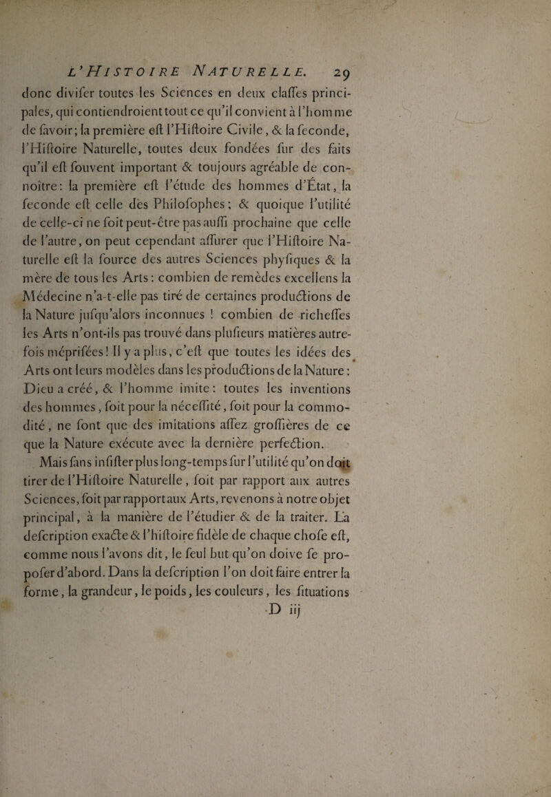 donc divifcr toutes les Sciences en deux claiïes princi¬ pales, qui contiendroienttout ce qu’il convient à l’hom me de (avoir; la première eft l’Hifloire Civile, 6c la fécondé, l’Hiftoire Naturelle, toutes deux fondées fur des faits qu’il efl fouvent important 6c toujours agréable de con- noître: la première efl l’étude des hommes d’Etat, la fécondé efl celle dès Philofophes ; 6c quoique futilité de celle-ci ne foit peut-être pas auffi prochaine que celle de l’autre, on peut cependant affurer que l’Hiftoire Na¬ turelle efl la fource des autres Sciences phyfiques 6c la mère de tous les Arts : combien de remèdes excellens la Médecine n’a-t-elle pas tiré de certaines productions de la Nature jufqu’aîors inconnues ! combien de richeEes les Arts n’ont-ils pas trouvé dans plufieurs matières autre¬ fois méprifées ! Il y a plus, c’eft que toutes les idées des Arts ont leurs modèles dans les productions de la Nature : Dieu a créé, 6c l’homme imite: toutes les inventions des hommes, foit pour la néceffité, foit pour la commo¬ dité , ne font que des imitations affez groffières de ce que la Nature exécute avec la dernière perfection. Mais fins infifter plus long-temps fur l’utilité qu’on doit tirer de i’Hifloire Naturelle , foit par rapport aux autres Sciences, foit par rapportaux Arts, revenons à notre objet principal, à la manière de l’étudier 6c de la traiter. L’a defcription exacte 6c l’hifloire fidèle de chaque chofe efl, comme nous l’avons dit, le feul but qu’on doive fe pro- pofer d’abord. Dans la defcription l’on doit faire entrer la forme, la grandeur, le poids, les couleurs, les fituations D iij