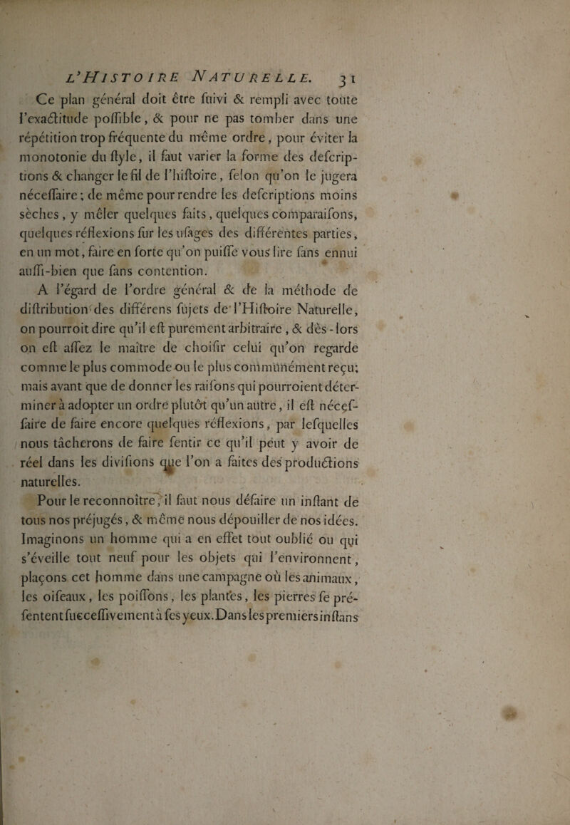 Ce plan général doit être foivi & rempli avec toute l’exaétitude poflible, 6c pour ne pas tomber dans une répétition trop fréquente du même ordre, pour éviter la monotonie du ftyle, il faut varier la forme des defcrip- tions & changer le fil de l’hiftoire, félon qu’on le jugera néceflaire; de même pour rendre les deferiptions moins sèches , y mêler quelques faits, quelquescomparaifons, quelques réflexions fur les ufages des différentes parties, en un mot, faire en forte qu’on puifle vous lire fans ennui aufli-bien que fans contention. A l’égard de l’ordre général 6c de la méthode de diftribution;des différens fujets deTHiftoire Naturelle, on pourroit dire qu’il eft purement arbitraire , 6c dès - lors on eft aflez le maître de choifir celui qu’on regarde comme le plus commode ou le plus communément reçu; mais avant que de donner les raifons qui pourroient déter¬ miner à adapter un ordre plutôt qu’un autre, il eft nécef¬ faire de faire encore quelques réflexions, par lefquelles nous tâcherons de faire fentir ce qu’il peut y avoir de réel dans les divifions <r1’ on a faites des prodtiélions naturelles. Pour le reconnoître, il faut nous défaire un inftant de tous nos préjugés, 6c même nous dépouiller de nos idées. Imaginons un homme qui a en effet tout oublié ou qui s’éveille tout neuf pour les objets qui l’environnent, plaçons cet homme dans une campagne où les animaux, les oifeaux , les poiflons, les plantés, les pierres fe pré- fententfuccefliveinentàfcsyeux.Danslespremiersinftans