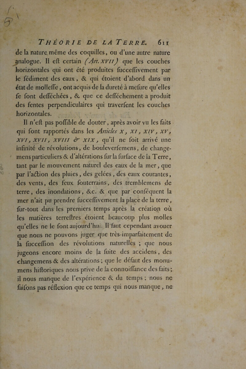 / T Théorie de la Terre. 6h Je la nature.même des coquilles, ou d’une autre nature analogue. Il eft certain (Art. xvii) que les couches horizontales qui ont été produites fucceffivement par le fédiment des eaux , & qui étoient d’abord dans un état de molleffe, ont acquis de la dureté à mefure qu’elles fe font defféchées, & que ce deiïechement a produit des fentes perpendiculaires qui traverfent les couches horizontales. Il n’eft pas poffible de douter, après avoir vu les faits qui font rapportés dans les Articles x, XI, XIV, xv, xvi, xvii, xvm dr xix, qu’il ne foit arrivé une infinité de révolutions, de bouleverfemens, de change- mensparticuliers & d’altérations fur la furface de la Terre, tant par le mouvement naturel des eaux de la mer, que par l’aélion des pluies, des gelées, des eaux courantes, des vents, des feux fouterrains, des tremblemens de terre, des inondations, &c. & que par conféquent la mer n’ait pu prendre fucceffivement la place de la terre, fur-tout dans les premiers temps après la création où les matières terrefires étoient beaucoup plus molles qu’elles ne le font aujourd’hui. Il faut cependant avouer que nous ne pouvons juger que très-imparfaitement de la fucceffion des révolutions naturelles ; que nous jugeons encore moins de ja fuite des accidens, des changemens & des altérations ; que le défaut des monu- mens hiftoriques nous prive de la connoiffance des faits; il nous manque de l’expérience & du temps ; nous ne faifons pas réflexion que ce temps qui nous manque , ne
