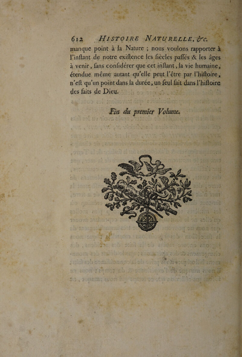 V f Ipjjÿjl à. 612 Histoire Naturelle, £?c. manque point à la Nature ; nous vouions rapporter à rinftant de notre exiftence les fiècles paftes & les âges à venir, fans confidérer que cet inftant, la vie humaine, étendue même autant qu'elle peut l’être par l’hiftoire, n’eft qu’un point dans la durée, un feul fait dans l’hiftoire des faits de Dieu. Fin du 'premier Volume* & » . . e J , . -t • ^ r* f -■ - f ' r y v , j r • ; ’ r ' -. - <■- r.% • c * « ç w . :