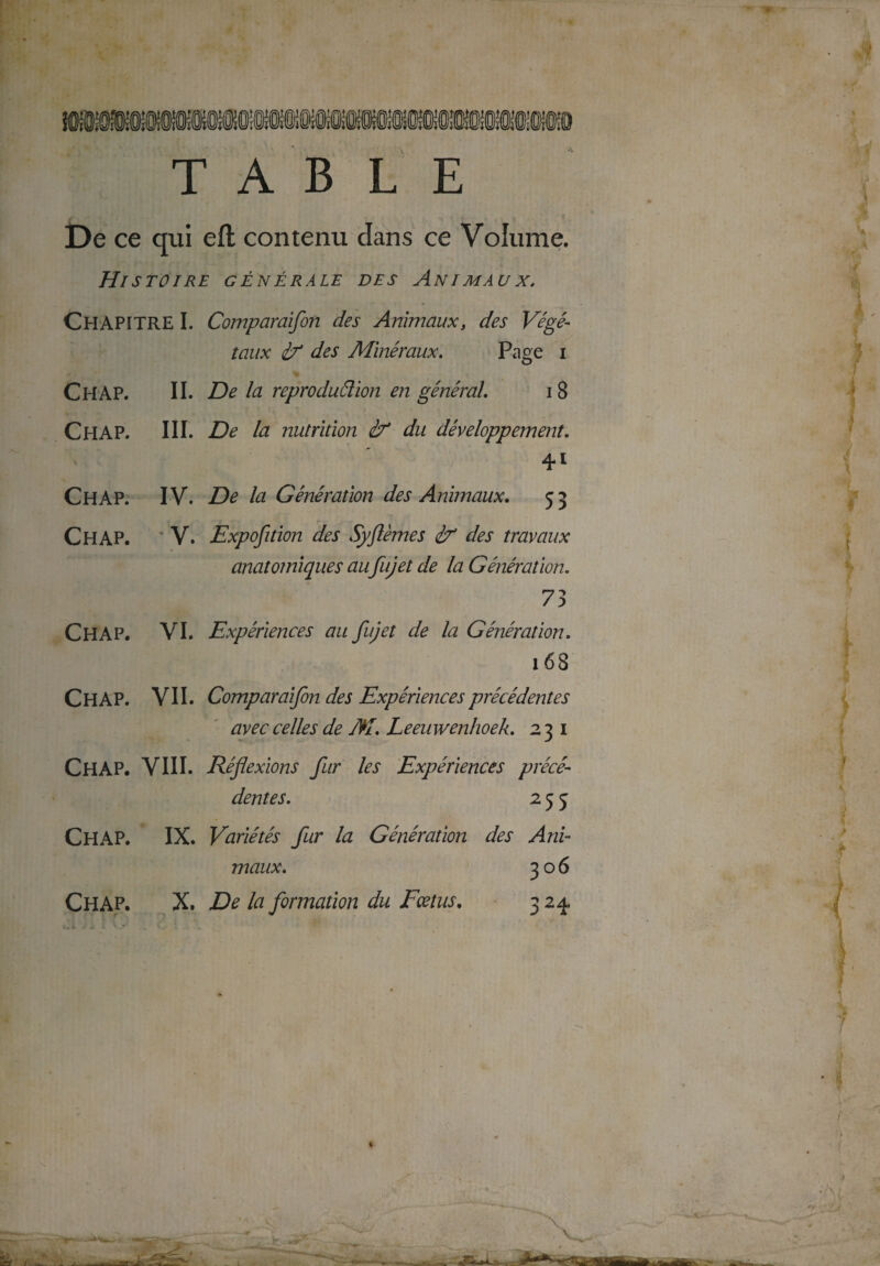 TABLE De ce qui eft contenu dans ce Volume. Histoire générale des Animaux. CHAPITRE I. Comparaifon des Animaux, des Végé¬ taux if des Minéraux. Page i Ch AP. II. De la reproduélion en général. i 8 Ch AP. III. De la nutrition & du développement. 41 Ch AP. IV. De la Génération des Animaux. 53 Ch AP. V. Exposition des Syflèmes if des travaux anatomiques au fujet de la Génération. 73 Ch A P. VI. Expériences au fujet de la Génération. 168 CHAP. VII. Comparaifon des Expériences précédentes avec celles de M. Leeuwenhoek. 231 Ch AP. VIII. Réflexions fur les Expériences précé¬ dentes. 255 CH AP. IX. Variétés fur la Génération des Ani¬ maux. 306