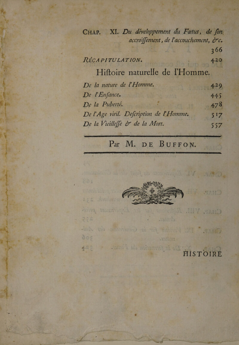 y*. Ch AP. XI. Du développement du Fœtus, de fin accroijjement, de l'accouchement, ifc. - . i. A 3 66 PI TU LA T ION. 420 Hiftoire naturelle de THom me. De la nature de l'Homme. 429 De l'Enfance. 44> De la Puberté. 478 De l'Age viril. Definption de l'Homme. 517 De la Vieilleffe if de la Mort. 557 HISTOIRE v A' - v ; «