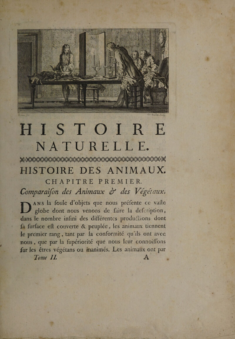 HISTOIRE NATURELLE. HISTOIRE DES ANIMAUX. CHAPITRE PREMIER. Comparaifon des Animaux if des Végétaux. Dans la foule d’objets que nous préfente ce vafte globe dont nous venons de faire la dcfcription, dans le nombre infini des différentes productions dont fr furface eft couverte 6c peuplée, les animaux tiennent le premier rang, tant par la conformité qu’ils ont avec nous , que par la fupériorité que nous leur connoiffons fur les êtres végétans ou inanimés. Les animaux ont par Jome IL A f