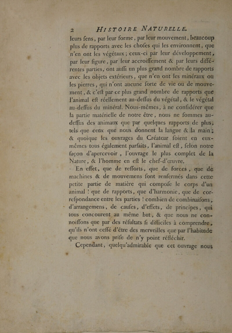 \ 2 Histoire N atu relle. leurs fens, par leur forme, par leur mouvement, beaucoup plus de rapports avec les chofes qui les environnent, que n'en ont les végétaux; ceux-ci par leur développement, par leur figure, par leur accroiffement 6c par leurs diffé¬ rentes parties, ont auffi un plus grand nombre de rapports avec les objets extérieurs, que n'en ont les minéraux ou les pierres, qui n'ont aucune forte de vie ou de mouve¬ ment , 6c c'eft par ce plus grand nombre de rapports que l’animal efi réellement au-defTus du végétal, 6c le végéta! au-deflus du minéral. Nous-mêmes, à ne confidérer que la partie matérielle de notre être, nous ne fommes au- deffus des animaux que par quelques rapports de plus, tels que ceux que nous donnent la langue 6c la main ; 6c quoique les ouvrages du Créateur foient en eux- mêmes tous également parfaits, l’animal efi, félon notre façon d’apercevoir , l’ouvrage le plus complet de la Nature, 6c l’homme en efi le chef-d’œuvre. En effet, que de refforts, que de forces , que de machines 6c de mouvemens font renfermés dans cette petite partie de matière qui compofe le corps d’un animal î que de rapports, que d’harmonie, que de cor- refpondance entre les parties ! combien de combinaifons, d’arrangemens, de caufes, d’effets, de principes, qui tous concourent au même but, 6c que nous ne con- noiffons que par des réfuitats fi difficiles à comprendre , qu’ils n’ont ceffé d’être des merveilles que par l'habitude que nous avons prife de n’y point réfléchir. Cependant, quelqu’admirable que cet ouvrage nous. /