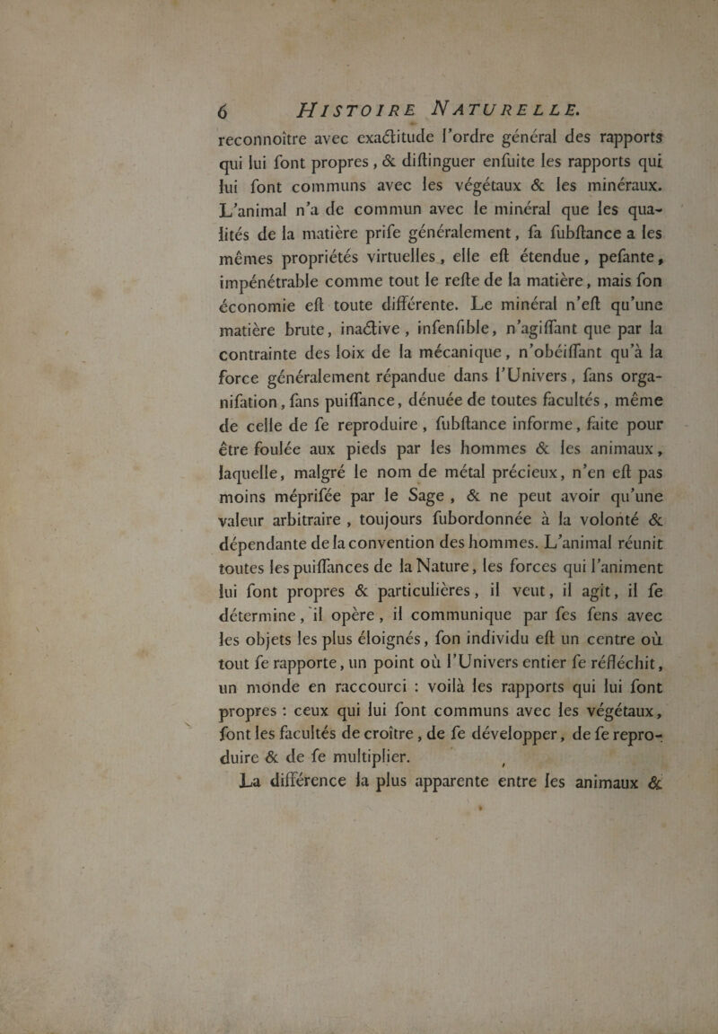 reconnoître avec exactitude l’ordre général des rapports qui lui font propres , & diftinguer enfuite les rapports qui lui font communs avec les végétaux & les minéraux. L’animal n’a de commun avec le minéral que les qua¬ lités de la matière prife généralement, fa fubltance a les mêmes propriétés virtuelles, elle eft étendue, pefante, impénétrable comme tout le relie de la matière, mais fon économie eft toute différente. Le minéral n’efl qu’une matière brute, inaétive , infenfible, n’agilfant que par la contrainte des loix de la mécanique, n’obéilfant qu’à la force généralement répandue dans l’Univers, fans orga- nifation, fans puilfance, dénuée de toutes facultés, même de celle de fe reproduire , fubltance informe, faite pour être foulée aux pieds par les hommes & les animaux, laquelle, malgré le nom de métal précieux, n’en eft pas moins méprifée par le Sage , & ne peut avoir qu’une valeur arbitraire , toujours fubordonnée à la volonté & dépendante de la convention des hommes. L’animal réunit toutes les puilfances de la Nature, les forces qui l’animent lui font propres & particulières, il veut, il agit, il fe détermine, il opère, il communique par fes fens avec les objets les plus éloignés, fon individu eft un centre où. tout fe rapporte, un point où l’Univers entier fe réfléchit, un monde en raccourci : voilà les rapports qui lui font propres : ceux qui lui font communs avec les végétaux, font les facultés de croître, de fe développer, de fe repro¬ duire & de fe multiplier. La différence la plus apparente entre les animaux &