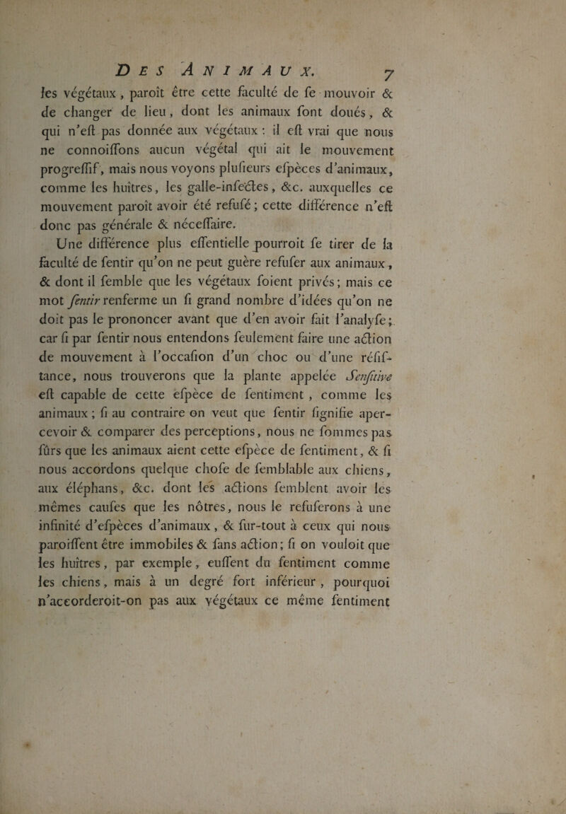 les végétaux , paroît être cette faculté de fe mouvoir 6c de changer de lieu, dont les animaux font doués, 6c qui n’efl pas donnée aux végétaux : il efl vrai que nous ne connoifTons aucun végétal qui ait le mouvement progreffif, mais nous voyons plufieurs efpèces d’animaux, comme les huîtres, les galle-infe'étes, 6:c. auxquelles ce mouvement paroît avoir été refufé ; cette différence n’eft donc pas générale 6c nécelfaire. Une différence plus efTentielle jpourroit fe tirer de la faculté de fentir qu’on ne peut guère refufer aux animaux, 6c dont il femble que les végétaux foient privés; mais ce mot fentir renferme un fi grand nombre d’idées qu’on ne doit pas le prononcer avant que cl’en avoir fait l’analyfe; car fi par fentir nous entendons feulement faire une aélion de mouvement à l’occafion d’un choc ou d’une réfif- tance, nous trouverons que la plante appelée Senfitive efl capable de cette efpèce de fentiment , comme les animaux ; fi au contraire on veut que fentir fignifie aper¬ cevoir 6c comparer des perceptions, nous ne femmes pas fûrs que les animaux aient cette efpèce de fentiment, 6c fi nous accordons quelque chofe de femblable aux chiens, aux éléphans, 6cc. dont les aélions femblent avoir les mêmes caufes que les nôtres, nous le refuferons à une infinité d’efpèces d’animaux , 6c fur-tout à ceux qui nous paroiffent être immobiles 6c fans aélion; fi on vouloit que les huîtres, par exemple, euffent du fentiment comme les chiens, mais à un degré fort inférieur , pourquoi n’aceorderoit-on pas aux végétaux ce même fentiment