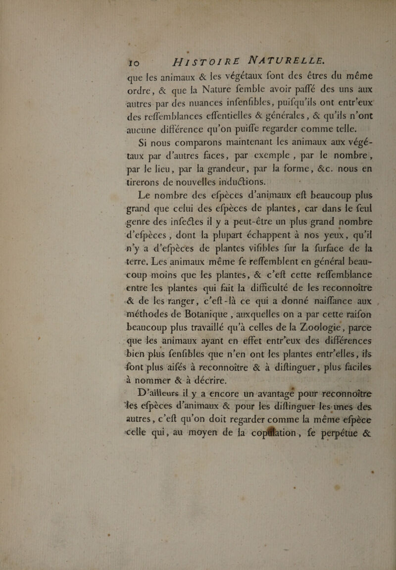 que les animaux 6c les végétaux font des êtres du même ordre, 6c que la Nature fembie avoir pafle des uns aux autres par des nuances infenfibles, puifqu’ils ont entr’eux des reffemblances effentielles 6c générales, 6c qu’ils n’ont aucune différence qu’on puiffe regarder comme telle. Si nous comparons maintenant les animaux aux végé¬ taux par d’autres faces, par exemple , par le nombre, par le lieu, par la grandeur, par la forme, 6cc. nous en tirerons de nouvelles induétions. Le nombre des efpèces d’animaux eft beaucoup plus grand que celui des efpèces de plantes, car dans le feul genre des infeéles il y a peut-être un plus grand nombre d’efpèces , dont la plupart échappent à nos yeux, qu’il n’y a d’efpèces de plantes vifibles fur la furface de la terre. Les animaux même fe reffemblent en général beau¬ coup moins que les plantes, 6c c’eft cette reffemblance entre les plantes qui fait la difficulté de les reconnoître 6c de les ranger, c’eft-là ce qui a donné naiffance aux méthodes de Botanique , auxquelles on a par cette raifon beaucoup plus travaillé qu’à celles de la Zoologie, parce que les animaux ayant en effet entr’eux des différences bien plus fenfibles que n’en ont les plantes entr’elles, ifs font plus aifés à reconnoître 6c à diftinguer, plus faciles à nommer 6c à décrire. D’ailleurs il y a encore un avantagé pour reconnoître ies efpèces d’animaux 6c pour les diftinguer les unes des autres, c’eft qu’on doit regarder comme la même efpèce celle qui, au moyen de la coptflation , fe perpétue &