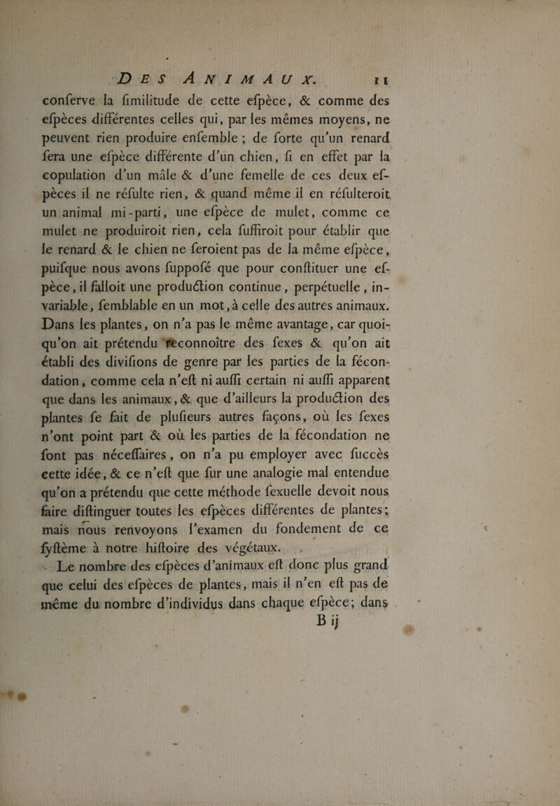 conferve la fimilitude de cette efpèce, 6c comme des efpèces différentes celles qui, parles mêmes moyens, ne peuvent rien produire enfemble ; de forte qu’un renard fera une efpèce différente d’un chien, fi en effet par la copulation d’un mâle 6c d’une femelle de ces deux ef¬ pèces il ne réfulte rien, 6c quand même il en réfulteroit un animal mi-parti, une efpèce de mulet, comme ce mulet ne produiroit rien, cela fuffiroit pour établir que le renard 6c le chien ne feroient pas de la même efpèce, puifque nous avons fuppofé que pour conflituer une ef¬ pèce, il falloit une produélion continue , perpétuelle , in¬ variable, femblable en un mot,à celle des autres animaux. Dans les plantes, on n’a pas le même avantage, car quoi¬ qu’on ait prétendu reconnoître des fexes 6c qu’on ait établi des divifions de genre par les parties de la fécon¬ dation, comme cela n’efl ni auffi certain ni auffi apparent que dans les animaux, 6c que d’ailleurs la produélion des plantes fe fait de plufieurs autres façons, où les fexes n’ont point part 6c où les parties de la fécondation ne font pas néceffaires, on n’a pu employer avec fuccès cette idée, 6c ce n’efl que fur une analogie mal entendue qu’on a prétendu que cette méthode fexuelle devoit nous faire diftinguer toutes les efpèces différentes de plantes ; mais nous renvoyons l’examen du fondement de ce fyflème à notre hifloire des végétaux. Le nombre des efpèces d’animaux efl donc plus grand que celui des efpèces de plantes, mais il n’en efl pas de même du nombre d’individus dans chaque efpèce; dans Bij