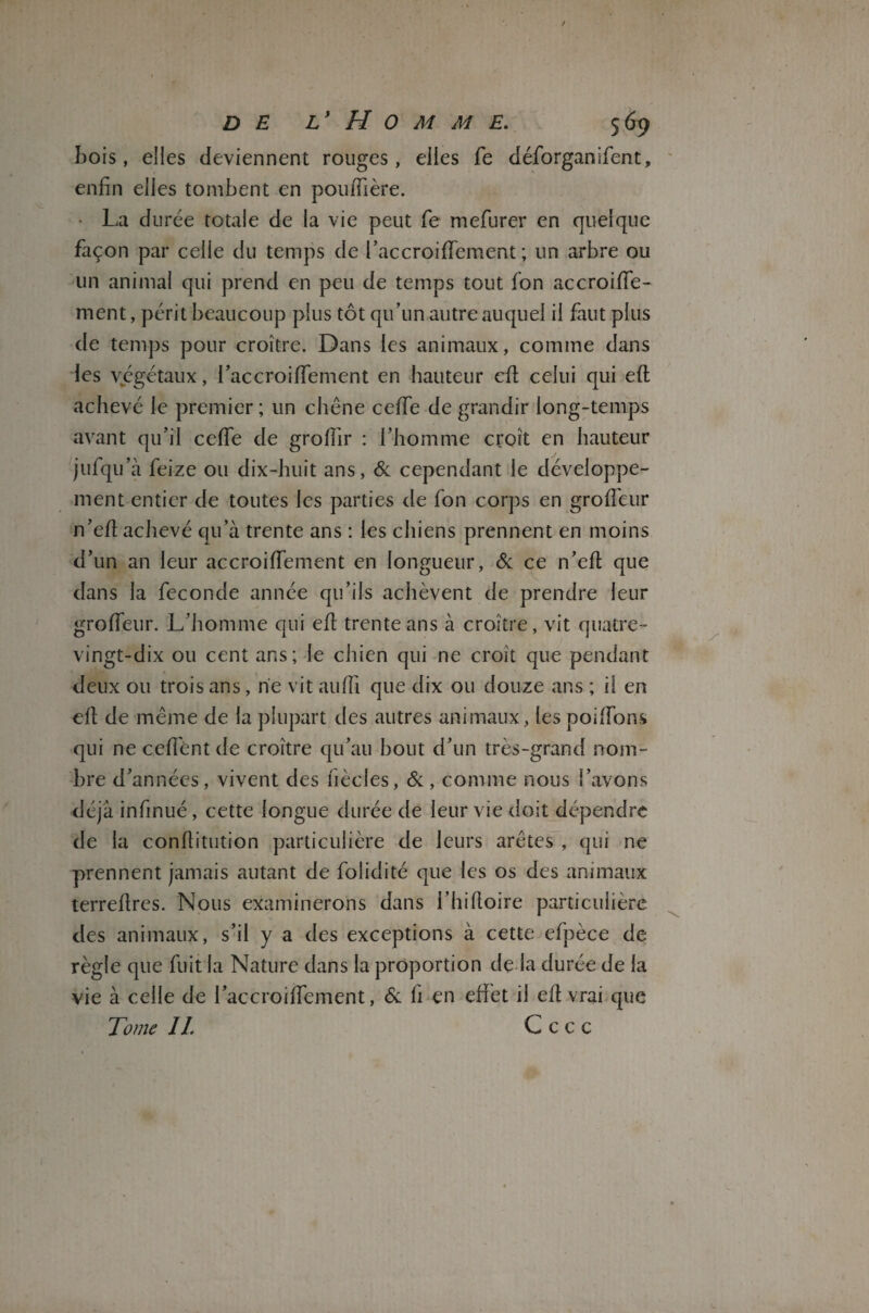 Lois, elles deviennent rouges, elles fe déforganifent, enfin elles tombent en pouiTière. • La durée totale de la vie peut fe mefurer en quelque façon par celle du temps de l’accroifTement ; un arbre ou un animal qui prend en peu de temps tout fon accroifie- ment, périt beaucoup plus tôt qu’un autre auquel il faut plus de temps pour croître. Dans les animaux, comme dans les végétaux, i’accroififement en hauteur cil celui qui eft achevé le premier; un chêne ceflfe de grandir long-temps avant qu’il ceffe de grofiir : l’homme croît en hauteur julqu’à feize ou dix-huit ans, 6c cependant le développe¬ ment entier de toutes les parties de fon corps en grofi'eur n’efi achevé qu’à trente ans : les chiens prennent en moins d’un an leur accroiiïement en longueur, 6c ce n’efi; que dans la fécondé année qu’ils achèvent de prendre leur grofTeur. L’homme qui efi trente ans à croître, vit quatre- vingt-dix ou cent ans; le chien qui ne croît que pendant deux ou trois ans, rie vit aufil que dix ou douze ans ; il en efi de même de la plupart des autres animaux, les pondons qui ne cefiént de croître qu’au bout d’un très-grand nom¬ bre d’années, vivent des fiècles, 6c, comme nous l’avons déjà infinué, cette longue durée de leur vie doit dépendre de la confiitution particulière de leurs arêtes , qui ne prennent jamais autant de fiolidité que les os des animaux terrefires. Nous examinerons dans l’hifioire particulière des animaux, s’il y a des exceptions à cette efpèce de règle que fuit la Nature dans la proportion de la durée de la vie à celle de l’accroiffement, 6c fi en effet il efi vrai que Tome IL C c c c