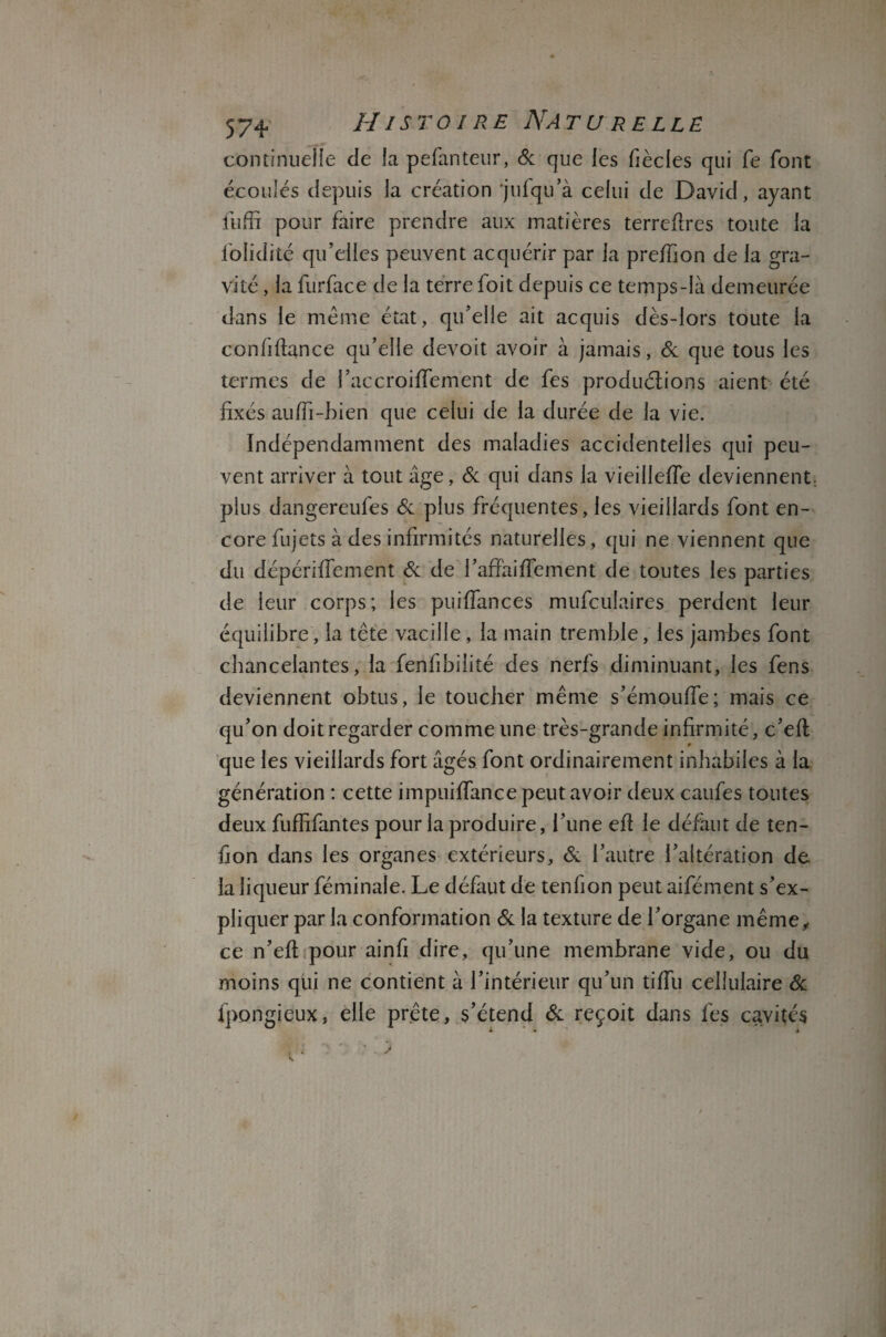 continuelle de la pefanteur, & que les fiècles qui fe font écoulés depuis la création ‘jufqu’à celui de David, ayant fuffi pour faire prendre aux matières terreftres toute la iolidité qu’elles peuvent acquérir par la preffion de la gra¬ vité , la furface de la terre ioit depuis ce temps-là demeurée dans le même état, qu’elle ait acquis dès-lors toute la confiftance qu’elle devoit avoir à jamais, & que tous les termes de l’accroilfement de fes productions aient été fixés auffi-bien que celui de la durée de la vie. Indépendamment des maladies accidentelles qui peu¬ vent arriver à tout âge, & qui dans la vieillelfe deviennent: plus dangereufes & plus fréquentes, les vieillards font en¬ core fujets à des infirmités naturelles, qui ne viennent que du dépérifiement éc de l’affaiffement de toutes les parties de leur corps; les puilfances mufculaires perdent leur équilibre, la tête vacille, la main tremble, les jambes font chancelantes, la fenfibilité des nerfs diminuant, les fens deviennent obtus, le toucher même s’émouffe; mais ce qu’on doit regarder comme une très-grande infirmité, c’eft que les vieillards fort âgés font ordinairement inhabiles à la génération : cette impuiffance peut avoir deux caufes toutes deux fuffifantes pour la produire, l’une efi le défaut de ten- fion dans les organes extérieurs, & l’autre l’altération de la liqueur féminale. Le défaut de tenlion peut aifément s’ex¬ pliquer par la conformation & la texture de l’organe même, ce n’eft pour ainfi dire, qu’une membrane vide, ou du moins qui ne contient à l’intérieur qu’un tiffu cellulaire 6c fpongieux, elle prête, s’étend 6c reçoit dans les cavités