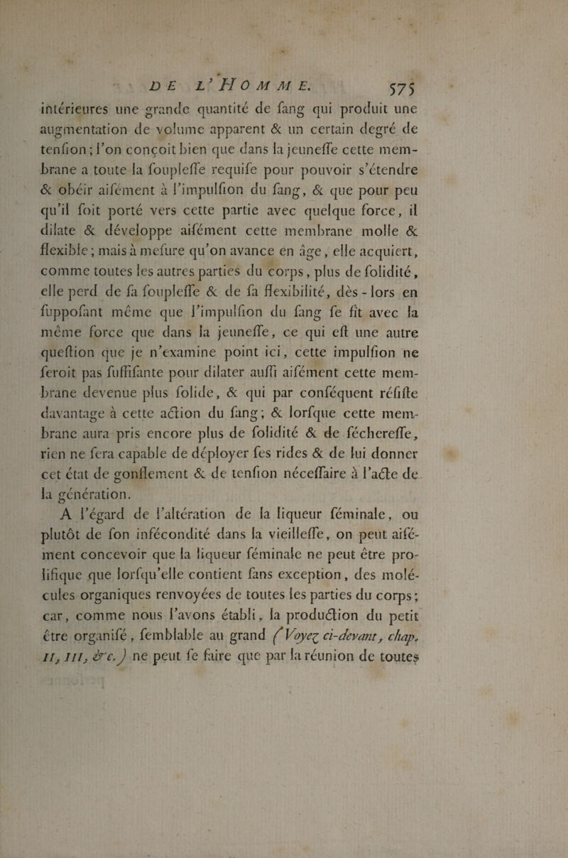 • —- DE L* H 0 M M E. 575 intérieures une grande quantité de fang qui produit une augmentation de volume apparent 6c un certain degré de tenfion;l’on conçoit bien que dans lajeuneffe cette mem¬ brane a toute la foupleffe requife pour pouvoir s’étendre 6c obéir aifément à l’impuîfion du fang, 6c que pour peu qu’il foit porté vers cette partie avec quelque force, il dilate 6c développe aifément cette membrane molle 6c flexible ; mais à mefure qu’on avance en âge, elle acquiert, comme toutes les autres parties du corps, plus de foiidité, elle perd de fa foupleffe 6c de fa flexibilité, dès - lors en fuppofant même que l’impuîfion du fang fe fît avec la même force que dans la jeuneffe, ce qui ell: une autre queflion que je n’examine point ici, cette impulfion ne feroit pas fuflifante pour dilater aufli aifément cette mem¬ brane devenue plus folide, 6c qui par conféquent réfifle davantage à cette aérien du fang; 6c lorfque cette mem¬ brane aura pris encore plus de foiidité 6c de-féchereffe, rien ne fera capable de déployer fes rides 6c de lui donner cet état de gonflement 6c de tenfion néceffaire à l’aéle de la génération. A l’égard de l’altération de la liqueur féminale, ou plutôt de fon infécondité dans la vieilleffe, on peut aifé¬ ment concevoir que la liqueur féminale ne peut être pro¬ lifique que lorfqu’elie contient fans exception, des molé¬ cules organiques renvoyées de toutes les parties du corps; car, comme nous l’avons établi, la produélion du petit être organifé , femblable au grand ( Voye^ ci-devant, chap, il, jil, ire. J ne peut fe faire que par la réunion de toutes