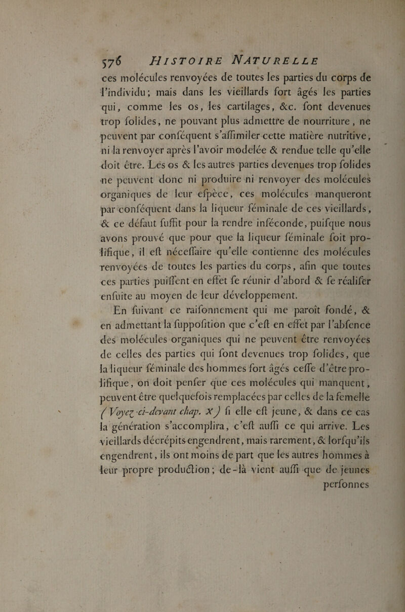 ces molécules renvoyées de toutes les parties du corps de •l’individu ; mais dans les vieillards fort âgés les parties qui, comme les os, les cartilages, &c. font devenues trop folides, ne pouvant plus admettre de nourriture, ne peuvent par conféquent s’affimiler cette matière nutritive, ni la renvoyer après l’avoir modelée & rendue telle qu’elle doit être. Les os & les autres parties devenues trop folides ne peuvent donc ni produire ni renvoyer des molécules organiques de leur efpèce, ces molécules manqueront par conféquent dans la liqueur féminale de ces vieillards. Si ce défaut fuffit pour la rendre inféconde, puifque nous avons prouvé que pour que la liqueur féminale foit pro¬ lifique, il efl néceffaire qu’elle contienne des molécules renvoyées de toutes les parties du corps, afin que toutes ces parties puiffent en effet fe réunir d’abord Si fe réalifer enfuite au moyen de leur développement. En fuivant ce raifonnement qui me paroît fondé, Si en admettant la fuppofition que c’eff en effet par l’abfence des molécules organiques qui ne peuvent être renvoyées de celles des parties qui font devenues trop folides, que la liqueur féminale des hommes fort âgés ceffe d’être pro¬ lifique, on doit penfer que ces molécules qui manquent, peuvent être quelquefois remplacées par celles de la femelle ( Voyez*ci-devant chap. XJ fi elle efl jeune, Si dans ce cas la génération s’accomplira, c’efl auffi ce qui arrive. Les vieillards décrépits engendrent, mais rarement, & lorfqu’ils engendrent, ils ont moins de part que les autres hommes à leur propre produélion ; de-là vient auffi que de jeunes perfonnes