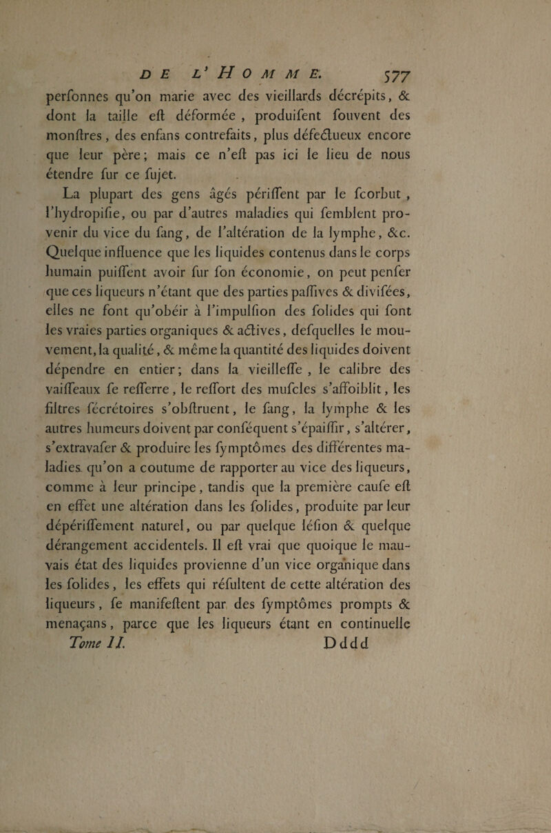 perfonnes qu’on marie avec des vieillards décrépits, & dont la taille efl déformée , produifent fouvent des monftres, des enfans contrefaits, plus défeélueux encore que leur père ; mais ce n’efl: pas ici le lieu de nous étendre fur ce fujet. La plupart des gens âgés périflent par le fcorbut , l’hydropifie, ou par d’autres maladies qui femblent pro¬ venir du vice du fang, de l’altération de la lymphe, &c. Quelque influence que les liquides contenus dans le corps humain puiffent avoir fur fon économie, on peut penfer que ces liqueurs n’étant que des parties paflives & divifées, elles ne font qu’obéir à l’impulfion des folides qui font les vraies parties organiques & aétives, defquelles le mou¬ vement, la qualité, & même la quantité des liquides doivent dépendre en entier; dans la vieillefle , le calibre des vaifleaux fe refferre, le reflort des mufcles s’affoiblit, les filtres fécrétoires s’obflruent, le fang, la lymphe & les autres humeurs doivent par conféquent s’épaiflir, s’altérer, s’extravafer & produire les fymptômes des différentes ma¬ ladies qu’on a coutume de rapporter au vice des liqueurs, comme à leur principe, tandis que la première caufe eft en effet une altération dans les folides, produite parleur dépériffement naturel, ou par quelque léfion <k quelque dérangement accidentels. Il efl vrai que quoique le mau¬ vais état des liquides provienne d’un vice organique dans les folides, les effets qui réfultent de cette altération des liqueurs, fe manifeflent par des fymptômes prompts & menaçans, parce que les liqueurs étant en continuelle Tome IL D d d d