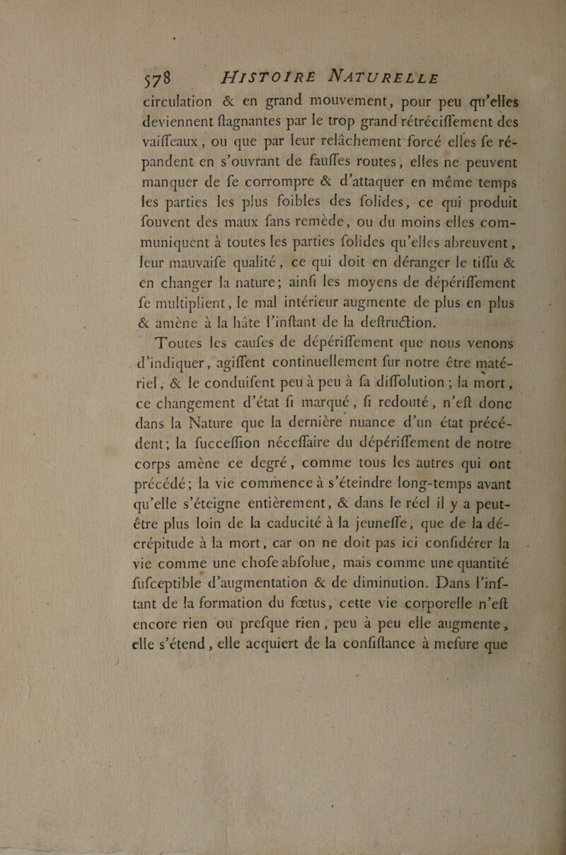 circulation & en grand mouvement, pour peu qu’elles deviennent Gagnantes par le trop grand rétréciifement des va idéaux , ou que par leur relâchement forcé elles fe ré¬ pandent en s’ouvrant de fauffes routes, elles ne peuvent manquer de fe corrompre & d’attaquer en même temps les parties les plus foibles des folides, ce qui produit fouvent des maux fans remède, ou du moins elles com¬ muniquent à toutes les parties folides qu’elles abreuvent, leur mauvaife qualité, ce qui doit en déranger le tiiTu & en changer la nature ; ainfi les moyens de dépériiTement fe multiplient, le mai intérieur augmente de plus en plus & amène à la hâte i’inflant de la deilruétion. Toutes les caufes de dépériiTement que nous venons d’indiquer, agiifent continuellement fur notre être maté¬ riel , & le conduifent peu à peu k fa diiTolution ; la mort, ce changement d’état fi marqué, fi redouté , n’eil donc dans la Nature que la dernière nuance d’un état précé¬ dent; la fucceifion néceifaire du dépériiTement de notre corps amène ce degré , comme tous les autres qui ont précédé; la vie commence à s’éteindre long-temps avant qu’elle s’éteigne entièrement, & dans le réel il y a peut- être plus loin de la caducité à la jeuneire, que de la dé¬ crépitude à la mort, car on ne doit pas ici confidérer la vie comme une chofe abToîue, mais comme une quantité fufceptible d’augmentation 6c de diminution. Dans l’inf- tant de la formation du fœtus, cette vie corporelle n’eil encore rien ou prefque rien , peu à peu elle augmente, elle s’étend, elle acquiert de la confiitance à mefure que