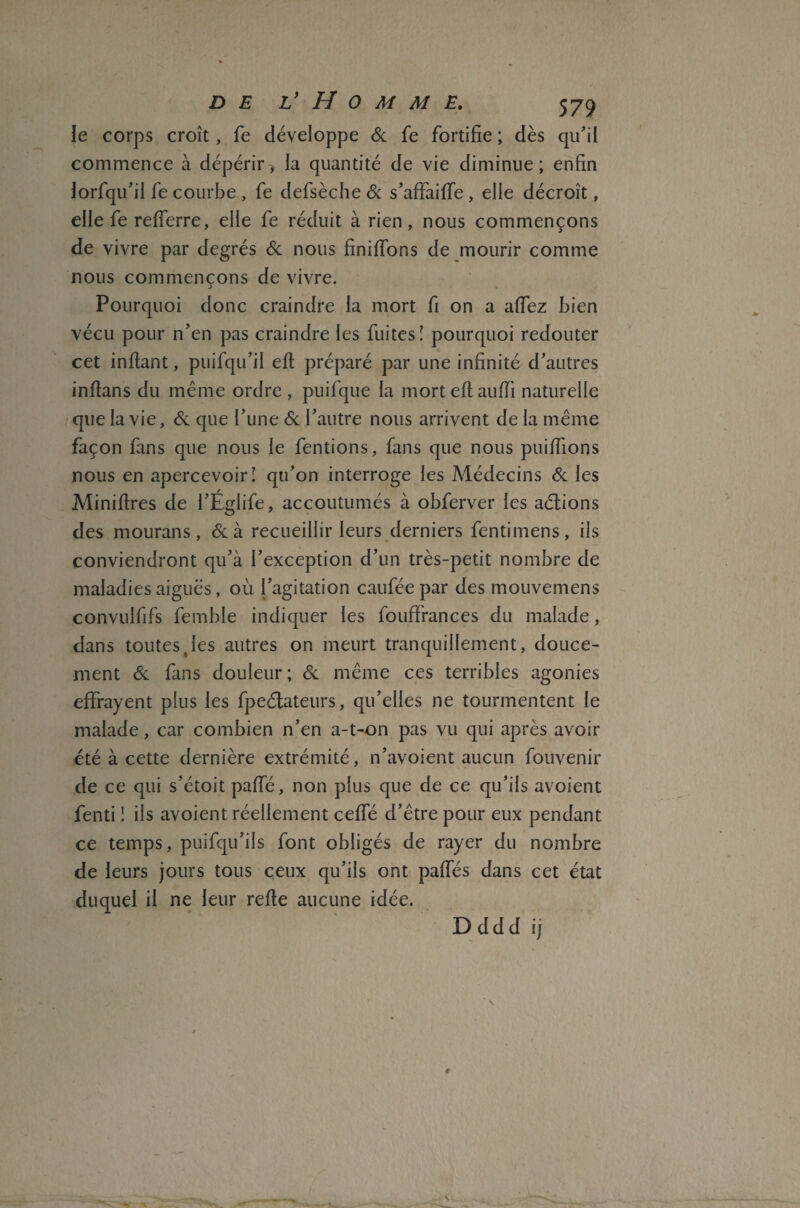 le corps croît, fe développe 6c fe fortifie ; dès qu'il commence à dépérir, la quantité de vie diminue ; enfin lorfqu’il fe courbe, fe defsèche 6c s’affaiffe, elle décroît, elle fe refferre, elle fe réduit à rien, nous commençons de vivre par degrés 6c nous finiffons de mourir comme nous commençons de vivre. Pourquoi donc craindre la mort fi on a affez bien vécu pour n'en pas craindre les fuites! pourquoi redouter cet inflant, puifqu'il efl préparé par une infinité d’autres inflans du même ordre , puifque la morteflauffi naturelle que la vie, 6c que l’une 6c l'autre nous arrivent de la même façon fans que nous le fentions, fans que nous puiffions nous en apercevoir! qu’on interroge les Médecins 6c les Minières de l’Eglife, accoutumés à obferver les aétions des mourans, 6c à recueillir leurs derniers fentimens, ils conviendront qu’à l’exception d’un très-petit nombre de maladies aiguës, où l’agitation cauféepar des mouvemens convulfifs femble indiquer les fouffrances du malade, dans toutes,les autres on meurt tranquillement, douce¬ ment 6c fans douleur; 6c même ces terribles agonies effrayent plus les fpeélateurs, qu’elles ne tourmentent le malade, car combien n’en a-t-on pas vu qui après avoir été à cette dernière extrémité, n’avoient aucun fouvenir de ce qui s’étoit paffé, non plus que de ce qu’ils avoient fenti ! ils avoient réellement ceffé d’être pour eux pendant ce temps, puifqu’ils font obligés de rayer du nombre de leurs jours tous ceux qu’ils ont paffés dans cet état duquel il ne leur refie aucune idée.