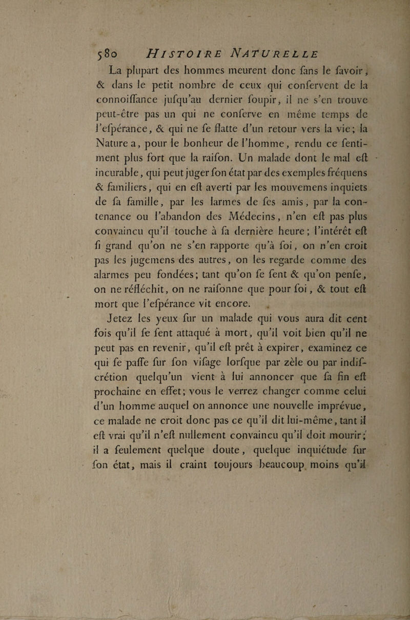 La plupart clés hommes meurent donc fans le favoir, 6c clans le petit nombre de ceux qui confervent de la connoiflance jufqu’au dernier foupir, il ne s’en trouve peut-être pas un qui ne conferve en même temps de j’efpérance, 6c qui ne fe flatte d’un retour vers la vie; la Nature a, pour le bonheur de l’homme, rendu ce fenti- ment plus fort que la raifon. Un malade dont le mal efl; * incurable, qui peut juger fon état par des exemples fréquens 6c familiers, qui en efl averti par les mouvemens inquiets de fa famille, par les larmes de fes amis, par la con¬ tenance ou l’abandon des Médecins, n’en efl pas plus convaincu qu’il touche à fa dernière heure; l’intérêt efl fi grand qu’on ne s’en rapporte qu’à foi, on n’en croit pas les jugemens des autres, on les regarde comme des alarmes peu fondées; tant qu’on fe fent 6c qu’on penfe, on ne réfléchit, on ne raifonne que pour foi, 6c tout efl mort que l’efpérance vit encore. Jetez les yeux fur un malade qui vous aura dit cent fois qu’il fe fent attaqué à mort, qu’il voit bien qu’il ne peut pas en revenir, qu’il efl prêt à expirer, examinez ce qui fe pafle fur fon vifage Iorfque par zèle ou par indis¬ crétion quelqu’un vient à lui annoncer que fa fin efl prochaine en effet; vous le verrez changer comme celui d’un homme auquel on annonce une nouvelle imprévue, ce malade ne croit donc pas ce qu’il dit lui-même, tant il efl vrai qu’il n’efl nullement convaincu qu’il doit mourir; il a feulement quelque doute , quelque inquiétude fur fon état, mais il craint toujours beaucoup moins qu’il