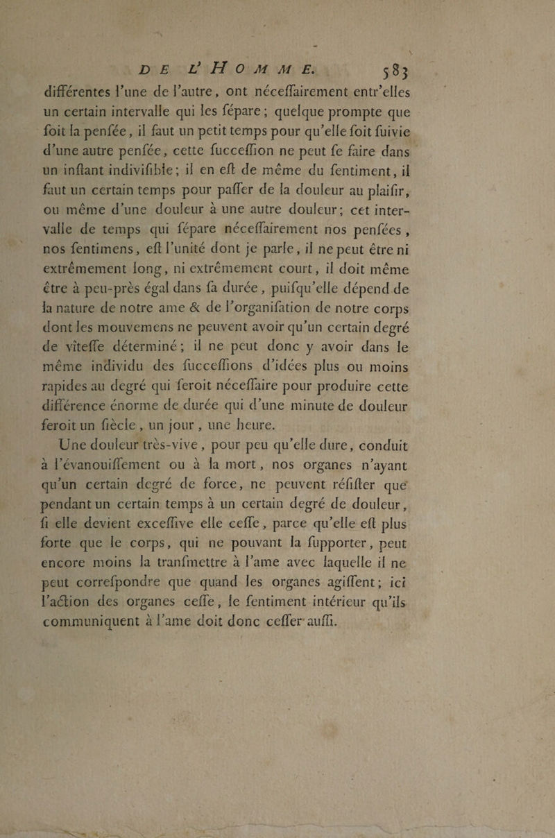 différentes l’une de l’autre, ont néceffairement entr’eiles un certain intervalle qui les fépare ; quelque prompte que foit la penfée, il faut un petit temps pour qu’elle foit fuivie d’une autre penfée, cette fucceffion ne peut fe faire dans un infant indivifibie; il en ef de même du fentiment, il faut un certain temps pour paffer de la douleur au pîaifir, ou même d’une douleur à une autre douleur; cet inter¬ valle de temps qui fépare néceffairement nos penfées , nos fentimens, ef l’unité dont je parie, il ne peut être ni extrêmement long, ni extrêmement court, il doit même être à peu-près égal dans fa durée , puifqu’elie dépend de la nature de notre ame & de l’organifation de notre corps dont les mouvemens ne peuvent avoir qu’un certain degré de vîteffe déterminé ; il ne peut donc y avoir dans le même individu des fucceffions d’idées plus ou moins rapides au degré qui feroit néceffaire pour produire cette différence énorme de durée qui d’une minute de douleur feroit un fiècie , un jour, une heure. Une douleur très-vive , pour peu qu’elle dure, conduit à l’évanouiffement ou à la mort, nos organes n’ayant qu’un certain degré de force, ne peuvent réfifer que pendant un certain temps à un certain degré de douleur, fi elle devient exceffïve elle celle, parce qu’elle ef plus forte que le corps, qui ne pouvant la fupporter, peut encore moins la tranfmettre à l’ame avec laquelle il ne peut correfpondre que quand les organes agiffent; ici l’aélion des organes ceffe, le fentiment intérieur qu’ils communiquent à l ame doit donc ceflerauffi.