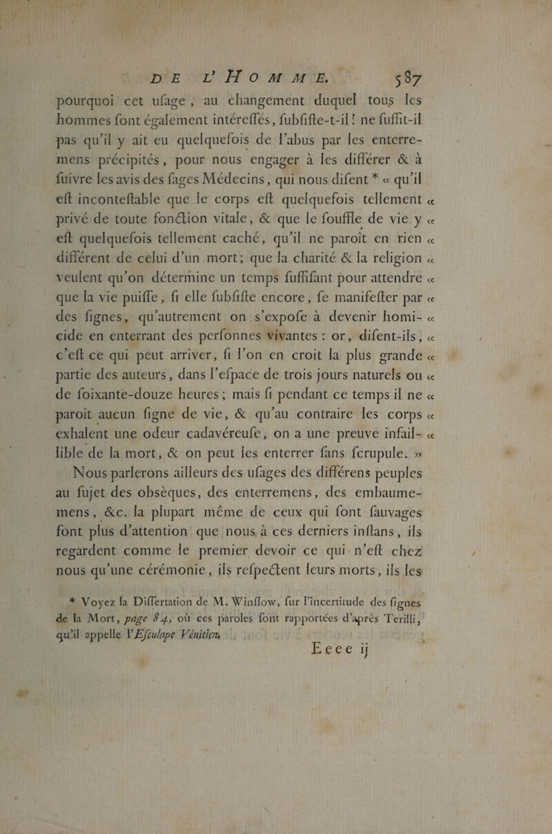 pourquoi cet ufage , au changement duquel tous les hommes font également intéreffés, fubfifle-t-il ! ne fuffit-il pas qu’il y ait eu quelquefois de l’abus par les enterre- mens précipités , pour nous engager à les différer 6c à fuivre les avis des fages Médecins, qui nous difent * « qu’il efl inconteflable que le corps efl quelquefois tellement (C privé de toute fonélion vitale, 6e que le fouffle de vie y « efl quelquefois tellement caché, qu’il ne paroît en rien « différent de celui d’un mort; que la charité 6e la religion « veulent qu’on détermine un temps fuffifant pour attendre cc que la vie puiffe, fi elle fubfifle encore, fe manifefler par « des fjgnes, qu’autrement on s’expofe à devenir homi- « eide en enterrant des perfonnes vivantes : or, difent-ils, « c’eft ce qui peut arriver, fi l’on en croit la plus grande « partie des auteurs, dans l’efpace de trois jours naturels ou cc de foixante-douze heures ; mais fi pendant ce temps il ne « paroit aucun figne de vie, 6c qu’au contraire les corps cc exhalent une odeur cadavéreufe, on a une preuve infaii- cc lible de la mort, 6c on peut les enterrer fans fcrupule. » Nous parlerons ailleurs des ufages des différens peuples au fujet des obsèques, des enterremens, des embaume- mens, 6cc. la plupart même de ceux qui font fauvages font plus d’attention que nous à ces derniers in flan s, iis regardent comme le premier devoir ce qui n’efl chez nous qu’une cérémonie, ils refpeclent leurs morts, iis les * Voyez la DifTertation de M. Winflow, fur l’incertitude des fîgnes de la Mon, page 84, où ces paroles font rapportées d’après Terilli, qu’il appelle VEfculape Vénitien, heee ij