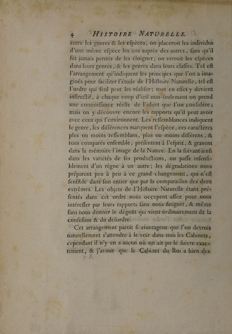 entre les genres & les efpèces, on placerait les individus d’une même efpèce les uns auprès des autres , fans qu’il fût jamais permis de les éloigner; on verrait les efpèces dans leurs genres, & les genres dans leurs clafîes. Tel eft l’arrangement qu’indiquent les principes que l’on a ima¬ ginés pour faciliter l’étude de l’Hifloire Naturelle, tel efl l’ordre qui feul peut les réalifer; tout en effet y devient inflruCtif, à chaque coup d’œil non-feulement on prend une connoiffance réelle de l’objet que l’on confidère; mais on y découvre encore les rapports qu’il peut avoir avec ceux qui l’environnent. Les reffemblances indiquent le genre, les différences marquent l’efpèce, ces caractères plus ou moins relfemblans, plus ou moins différens, & tous comparés enfemble, présentent à l’efprit, & gravent dans la mémoire l’image de la Nature. En la fui vaut ainfi dans les variétés de fes productions, .on paffe infenfi- blement d’un règne à un autre ; les dégradations nous préparent peu à peu à ce grand changement, qui n’efl fenfrble dans fon entier que par la comparaifon des deux extrêmes. Les objets de l’Hiftoire Naturelle étant pré- fentés dans cet ordre nous occupent affez pour nous intérefTer par leurs rapports fans nous fatiguer, & même fins nous donner le dégoût qui vient ordinairement de la confufion & du défordre. Cet arrangement paraît fi avantageux que l’on devrait naturellement s’attendre à le voir dans tous les Cabinets ,, cependant il n’y en a aucun où on ait pu le fuivre exac¬ tement, & j avoue que le Cabinet du Roi a bien des. I- A