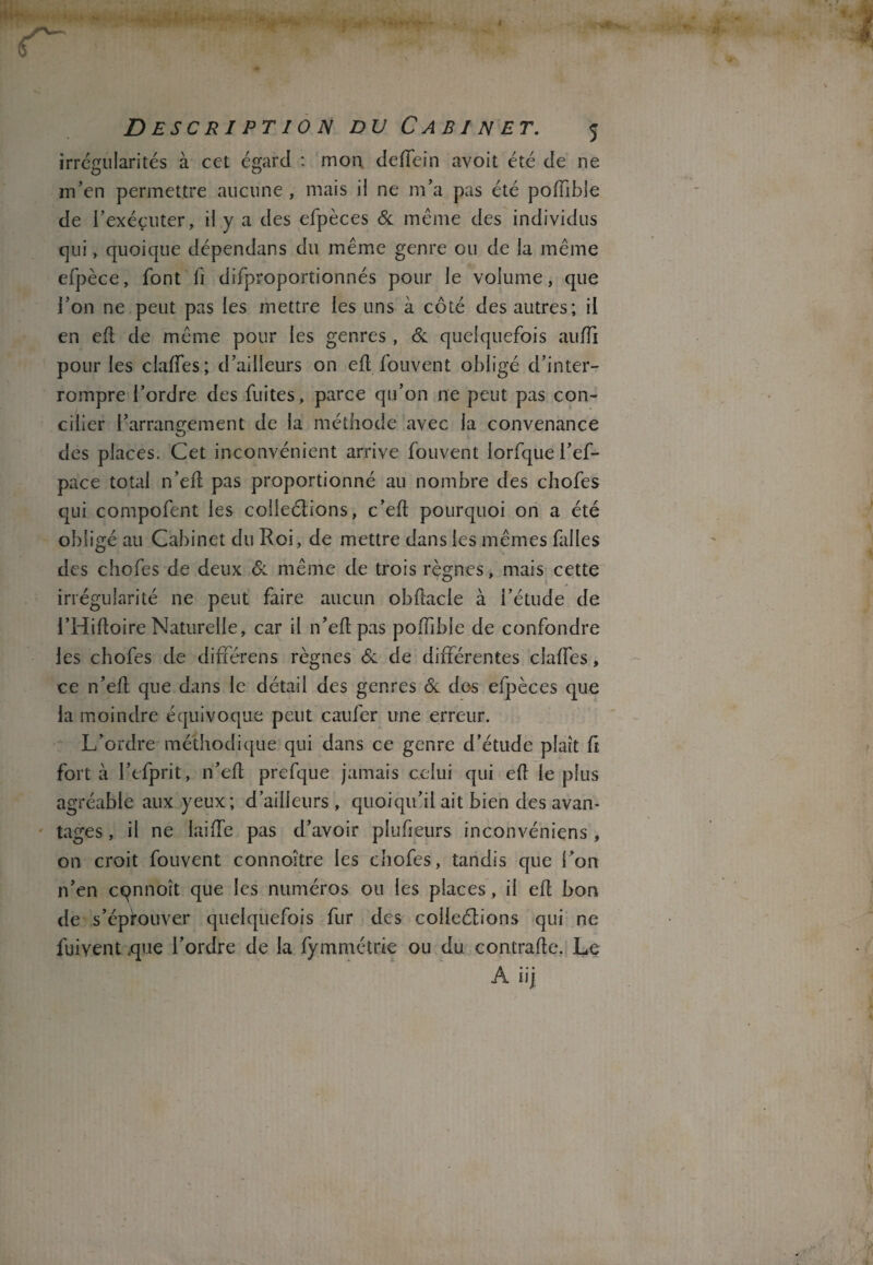 irrégularités à cet égard : mon. deflein avoit été de ne m’en permettre aucune , mais il ne m’a pas été poiïible de l’exécuter, il y a des efpèces & même des individus qui, quoique dépendans du même genre ou de la même efpèce, font fi difproportionnés pour le volume, que l’on ne peut pas les mettre les uns à côté des autres; il en eft de même pour les genres , Si quelquefois aufîi pour les claffes; d’ailleurs on eft fou vent obligé d’inter¬ rompre l’ordre des fuites, parce qu’on ne peut pas con¬ cilier l’arrangement de la méthode avec la convenance des places. Cet inconvénient arrive fouvent lorfque l’ef- pace total n’eft pas proportionné au nombre des chofes qui compofent les colleélions, c’eft pourquoi on a été obligé au Cabinet du Roi, de mettre dans les mêmes Cilles des chofes de deux Si même de trois règnes, mais cette irrégularité ne peut faire aucun obftacle à i’étude de l’Hiftoire Naturelle, car il n’eft pas poffibîe de confondre les chofes de différens règnes Si de différentes claffes, ce n’eff que dans le détail des genres Si des efpèces que la moindre équivoque peut caufer une erreur. L’ordre méthodique qui dans ce genre d’étude plaît ff fort à l’efprit, n’eft prefque jamais celui qui eft le plus agréable aux yeux; d’ailieurs , quoiqu’il ait bien des avan¬ tages , il ne laide pas d’avoir plufieurs inconvéniens , on croit fouvent connoître les chofes, tandis que l’on n’en cqnnoît que les numéros ou les places, il eft bon de s’épfouver quelquefois fur des colleélions qui ne fuivent .que l’ordre de la fymmétrie ou du contrafte. Le A iij