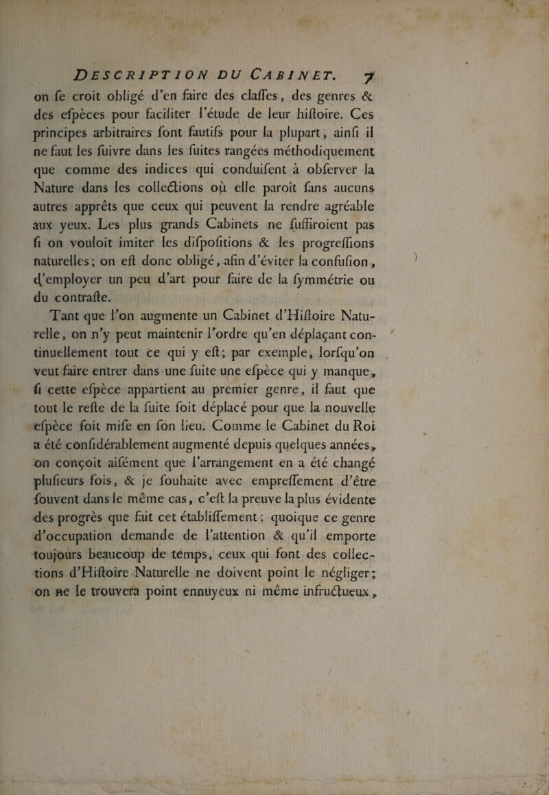 on fe croit obligé d’en faire des claftes, des genres & des efpèces pour faciliter l’étude de leur hiftoire. Ces principes arbitraires font fautifs pour la plupart, ainfi il ne faut les fuivre dans les fuites rangées méthodiquement que comme des indices qui conduifent à obferver la Nature dans les collections où elle paroît fans aucuns autres apprêts que ceux qui peuvent la rendre agréable aux yeux. Les plus grands Cabinets ne fuffiroient pas fi on vouloit imiter les difpofitions & les progreftions naturelles; on eft donc obligé, afin d’éviter laconfufion, Remployer un peu d’art pour faire de la fymmétrie ou du contrafte. Tant que l’on augmente un Cabinet d’Hifioire Natu¬ relle, on n’y peut maintenir l’ordre qu’en déplaçant con¬ tinuellement tout ce qui y eft; par exemple, lorfqu’on veut faire entrer dans une fuite une efpèce qui y manque , fi cette efpèce appartient au premier genre, il faut que tout le refte de la fuite foit déplacé pour que la nouvelle efpèce foit mife en fon lieu. Comme le Cabinet du Roi a été confidérahlement augmenté depuis quelques années, on conçoit aifément que l’arrangement en a été changé plufieurs fois, & je fouhaite avec empreffement d’être fouvent dans le même cas, c’eft la preuve lapins évidente des progrès que fait cet établiiïement : quoique ce genre d’occupation demande de l’attention & qu’il emporte toujours beaucoup de temps, ceux qui font des collec¬ tions d’Hiftoire Naturelle ne doivent point le négliger; on ne le trouvera point ennuyeux ni même infructueux,