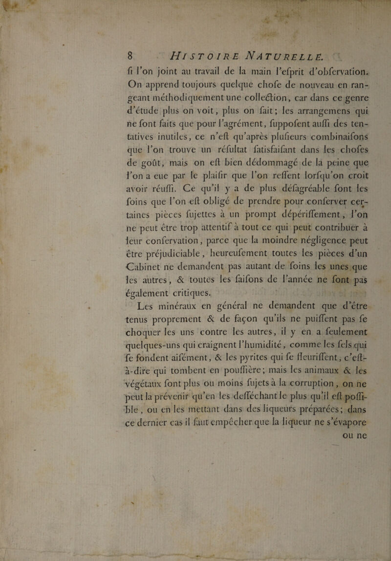 û Ton joint au travail Je la main l’efprit d’obfervation. On apprend toujours quelque chofe de nouveau en ran¬ geant méthodiquement une collection, car dans ce genre d’étude plus on voit, plus on fait ; les arrangemens qui ne font faits que pour l’agrément, fuppofent auffi des ten¬ tatives inutiles, ce n’eft qu’après plufieurs cornbinaifons que l’on trouve un réfultat fatisfaifant dans les chofes de goût, mais on eft bien dédommagé de la peine que l’on a eue par le plaifir que l’on reiïent lorfqu’on croit avoir réuiïi. Ce qu’il y a de plus défagréabie font les foins que l’on eft obligé de prendre pour conferver cer¬ taines pièces fujettes à un prompt dépériftement, l’on ne peut être trop attentif à tout ce qui peut contribuer à leur confervation, parce que la moindre négligence peut être préjudiciable, heureufement toutes les pièces d’un Cabinet ne demandent pas autant de foins les unes que les autres, & toutes les faifons de l’année ne font pas également critiques. Les minéraux en général ne demandent que d’être tenus proprement & de façon qu’ils ne puiffent pas fe choquer les uns contre les autres, il y en a feulement quelques-uns qui craignent l’humidité, comme les fels qui fe fondent aifément, & les pyrites qui fe fîeuriftent, c’eft- à-dire qui tombent en pouftière; mais les animaux & les végétaux font plus ou moins fujets à la corruption , on ne peut la prévenir qu’en les deftechantle plus qu’il eft poffi- ble , ou en les mettant dans des liqueurs préparées; dans ce dernier cas il faut empêcher que la liqueur ne s’évapore