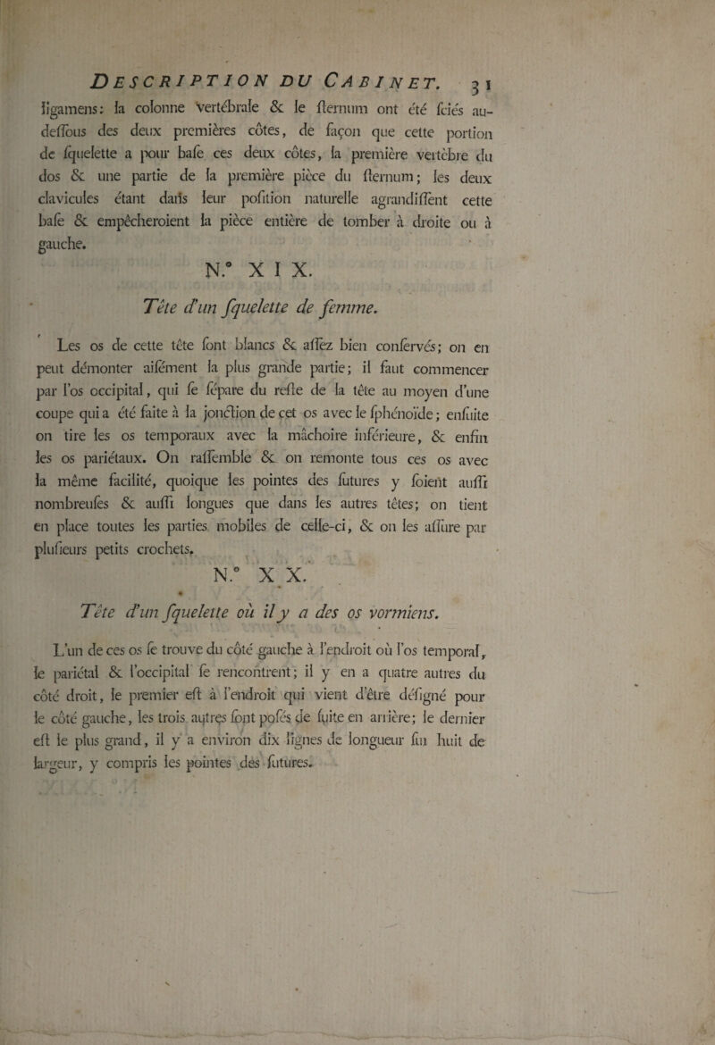 ligamens : ia colonne Vertébrale & le flemum ont été fciés au- deffous des deux premières côtes, de façon que celte portion de fquelette a pour bafe ces deux côtes, la première vertèbre du dos & une partie de la première pièce du flernum ; les deux clavicules étant dans leur pofilion naturelle agrandiflènt cette baie & empêcheraient la pièce entière de tomber à droite ou à gauche. N.° X I X. Tête dun fquelette de femme. Les os de cette tète font blancs & aflèz bien confervés; on en peut démonter aifement la plus grande partie; il faut commencer par l’os occipital, qui fè fépare du refle de la tête au moyen d’une coupe quia été faite à la jonétion de cet os avec le fphénoïde; enfuite on tire les os temporaux avec la mâchoire inférieure, & enfin les os pariétaux. On raffembie & on remonte tous ces os avec la même facilité, quoique les pointes des futures y foieiit aufli nombreulês & aufli longues que dans les autres têtes; on tient en place toutes les parties mobiles de celle-ci, & on les afllire par plufleurs petits crochets. N.° X X.' (■ r r 4  ' i / Tête dun fquelette où il y a des os vonniens. L’un de ces os fe trouve du côté gauche à l’endroit où l’os temporal, le pariétal & l’occipital fe rencontrent; il y en a quatre autres du côté droit, le premier efl à l’endroit qui vient d’être déligné poul¬ ie côté gauche, les trois aijtres lônt pofés de fuite en arrière; le dernier efl le plus grand, il y a environ dix lignes de longueur fui huit de largeur, y compris les pointes des futures.