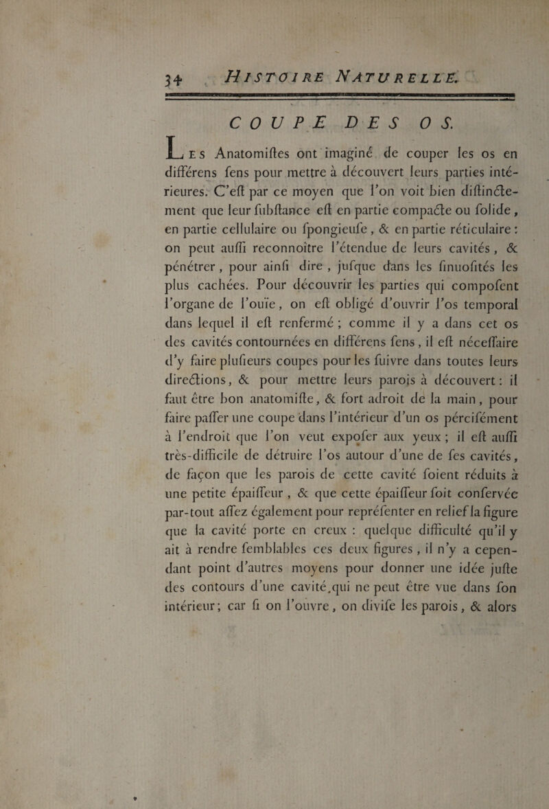 34- COUPE DES OS. Les Anatomiftes ont imaginé de couper les os en différens fens pour mettre à découvert leurs parties inté¬ rieures. C’efl par ce moyen que Ton voit bien diflinéle- ment que leur fubflance efl en partie eompaéle ou folide, en partie cellulaire ou fpongieufe , & en partie réticulaire ; on peut auffi reconnoître rétendue de leurs cavités, & pénétrer , pour ainfi dire , jufque dans les finuofités les plus cachées. Pour découvrir les parties qui compofent l’organe de l’ouïe, on efl obligé d’ouvrir l’os temporal dans lequel il efl renfermé ; comme il y a dans cet os des cavités contournées en différens fens, il efl nécefïaire d’y faire plufieurs coupes pour les fuivre dans toutes leurs direélions, & pour mettre leurs parois à découvert: il faut être bon anatomifle, & fort adroit de la main, pour faire palier une coupe dans l’intérieur d’un os pércifément à l’endroit que l’on veut expofer aux yeux ; il efl auffi très-difficile de détruire l’os autour d’une de fes cavités, de façon que les parois de cette cavité foient réduits à une petite épaifleur , & que cette épaiffieur foit confervée par-tout allez également pour repréfenter en relief la figure que la cavité porte en creux : quelque difficulté qu’il y ait à rendre femblables ces deux figures , il n’y a cepen¬ dant point d’autres moyens pour donner une idée jufle des contours d’une cavité.qui ne peut être vue dans fon intérieur; car fi on l’ouvre, on divife les parois, & alors