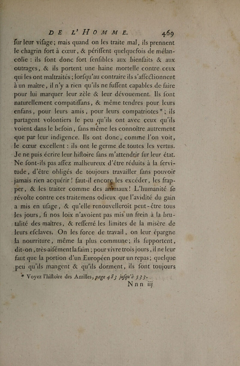 fur leur vifage; mais quand on les traite mal, ils prennent le chagrin fort à cœur, 6c pendent quelquefois de mélan¬ colie : ils font donc fort fenfibles aux bienfaits & aux outrages, 6c ils portent une haine mortelle contre ceux qui les ont maltraités ; lorfqu’au contraire ils s’affectionnent à un maître, il n’y a rien qu’ils ne fuffent capables de faire pour lui marquer leur zèle 6c leur dévouement. Ils font naturellement compatiffans, 6c même tendres pour leurs enfans, pour leurs amis, pour leurs compatriotes * ; iis partagent volontiers le peu qu’ils ont avec ceux qu’ils voient dans le befoin , fans même les connoître autrement que par leur indigence. Ils ont donc, comme l’on voit, le cœur excellent : ils ont le germe de toutes les vertus. Je ne puis écrire leur hiftoire fans m’attendrir fur leur état. Ne font-ils pas affez malheureux d’être réduits à la fervi- tude, d’être obligés de toujours travailler fans pouvoir jamais rien acquérir! faut-il encore les excéder, les frap¬ per, 6c les traiter comme des animaux ! L’humanité fe révolte contre ces traitemens odieux que l’avidité du gain a mis en ufage, 6c qu’elle renouvelleroit peut-être tous les jours, fi nos loix n’avoient pas mis un frein à la bru¬ talité des maîtres, 6c refferré les limites de la misère de leurs efclaves* On les force de travail, on leur épargne la nourriture, même la plus commune; ils fupportent, dit-on , très-aifémentlafaim ; pour vivre trois jours, il ne leur faut que la portion d’un Européen pour un repas; quelque peu qu’ils mangent 6c qu’ils dorment, ils font toujours * Voyez l’hiffoire des Antilles,page 483 jufqu’à 333. N n n iij -■ /