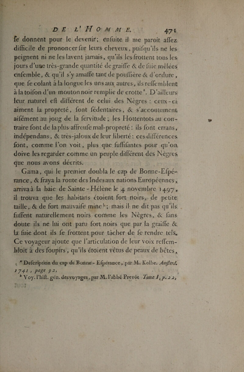 fe donnent pour le devenir; én fuite il me paroît allez difficile de prononcer fur leurs cheveux , puisqu’ils ne les peignent ni ne les lavent jamais, qu’ils les frottent tous les jours d’une très-grande quantité degraiffe & de fuie mêlées cnfemble, & qu’il s’y amaffe tant de pouffière & d’ordure , que fe colant à la longue les uns aux autres, ils reffembient à la toifon d’un mouton noir remplie de crotte \ D’ailleurs leur naturel efi différent de celui des Nègres : ceux-ci aiment la propreté, font Sédentaires, & s’accoutument aifément au joug de la Servitude; les Hottentots au con¬ traire font de laplus affreufe mal-propreté : ils font errans, indépendans, Si très-jaloux de leur liberté: ces différences font, comme l’on voit, plus que fuffifantes pour qu’on, doive les regarder comme un peuple différent des Nègres que nous avons décrits. Gama, qui le premier doubla le cap de Bonne-Efpé- rance, & fraya la route des Indes aux nations Européennes, arriva à la baie de Sainte - Hélène le 4 novembre 1497» il trouva que les habitaris étoient fort noirs, de petite taille, & de fort mauvaife mine'1; mais il ne dit pas qu’ils fuffent naturellement noirs comme les Nègres, & fans doute ils ne lui ont paru fort noirs que par la graiffe & la fuie dont iis fe frottent pour tâcher de fe rendre tels. Ce voyageur ajoute que l’articulation de leur voix reffem- bioit à des foupirs , qu’ils étoient vêtus de peaux de bêtes, * Defcription du cap de Bonne - Efpérance , par M. Ivolbe. Amjîerd 1741 > page p 2, b Voy. i’hift. ge'n. des voyages, par M. I’abbé Prévôt Tome 1, p. 2 2,