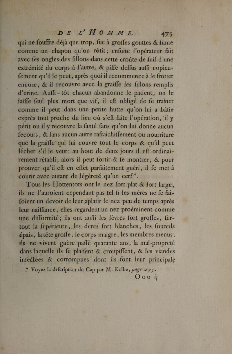 qui ne fouffre déjà que trop, fue à groffes gouttes 6c fume comme un chapon qu’on rôtit; enfuite l’opérateur fait avec fes ongles des filions dans cette croûte de fuif d’une extrémité du corps à l’autre, 6c piffe defTus auffi copieu- fement qu’il le peut, après quoi il recommence à le frotter encore, 6c il recouvre avec la graiffe les filions remplis d’urine. Auffi - tôt chacun abandonne le patient, on le lai (Te feul plus mort que vif, il efl obligé de fe traîner comme il peut dans une petite hutte qu’on lui a bâtie exprès tout proche du lieu où s’eft faite l’opération,'il y périt ou il y recouvre la fanté fans qu’on lui donne aucun fecours, 6c fans aucun autre rafraîc biffe ment ou nourriture que la graiffe qui lui couvre tout le corps 6c qu’il peut lécher s’il le veut: au bout de deux jours il eff ordinai¬ rement rétabli, alors il peut fortir 6c fe montrer, 6c pour prouver qu’il effc en effet parfaitement guéri, il fe met à courir avec autant de légèreté qu’un cerf*. Tous les Hottentots ont le nez fort plat 6c fort large, iis ne i’auroient cependant pas tel fi les mères ne fe fai- foient un devoir de leur aplatir le nez peu de temps après leur naiffance, elles regardent un nez proéminent comme une difformité; iis ont auffi les lèvres fort groffes, fur- tout la fupérieure,. les dents fort blanches, les fourcils épais, la tête groffe, le corps maigre, les membres menus ; ils ne vivent guère paffé quarante ans, la mal-propreté dans laquelle ils fe plaifent 6c croupiffent, 6c les viandes infeélées 6c corrompues dont ils font leur principale * Voyez la defcription du Cap par M. Ivolbe, page zyj. O oo ij