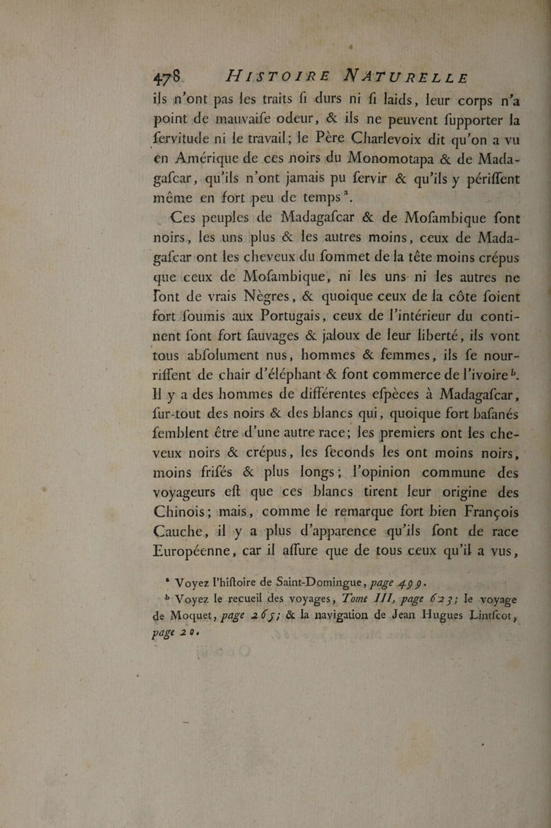 ils n’ont pas les traits fi durs ni fi laids, leur corps n'a point de mauvaife odeur, St ils ne peuvent fupporter la fervitude ni le travail; le Père Charlevoix dit qu’on a vu en Amérique de ces noirs du Monomotapa St de Mada- gafcar, qu’ils n’ont jamais pu fervir St qu’ils y périffent même en fort peu de temps1. Ces peuples de Madagafcar St de Mofambique font noirs, les uns plus St les autres moins, ceux de Mada¬ gafcar ont les cheveux du fommet de la tête moins crépus que ceux de Mofambique, ni les uns ni les autres ne font de vrais Nègres, St quoique ceux de la côte foient fort fournis aux Portugais, ceux de l’intérieur du conti¬ nent font fort fauvages St jaloux de leur liberté, ils vont tous abfolument nus, hommes St femmes, ils fe nour- riffent de chair d’éléphant St font commerce de l’ivoire b. Il y a des hommes de différentes efpèces à Madagafcar, fur-tout des noirs St des blancs qui, quoique fort bafanés femblent être d’une autre race; les premiers ont les che¬ veux noirs & crépus, les féconds les ont moins noirs, moins frifés St plus longs ; l’opinion commune des voyageurs eft que ces blancs tirent leur origine des Chinois; mais, comme le remarque fort bien François Cauche, il y a plus d’apparence qu’ils font de race Européenne, car il affure que de tous ceux qu’il a vus, * Voyez l’hiftoire de Saint-Domingue, page 4pp. b Voyez le recueil des voyages, Tome 111, page 624; le voyage de Moquet, page 264; & la navigation de Jean Hugues Lintfcot, page 2 0.