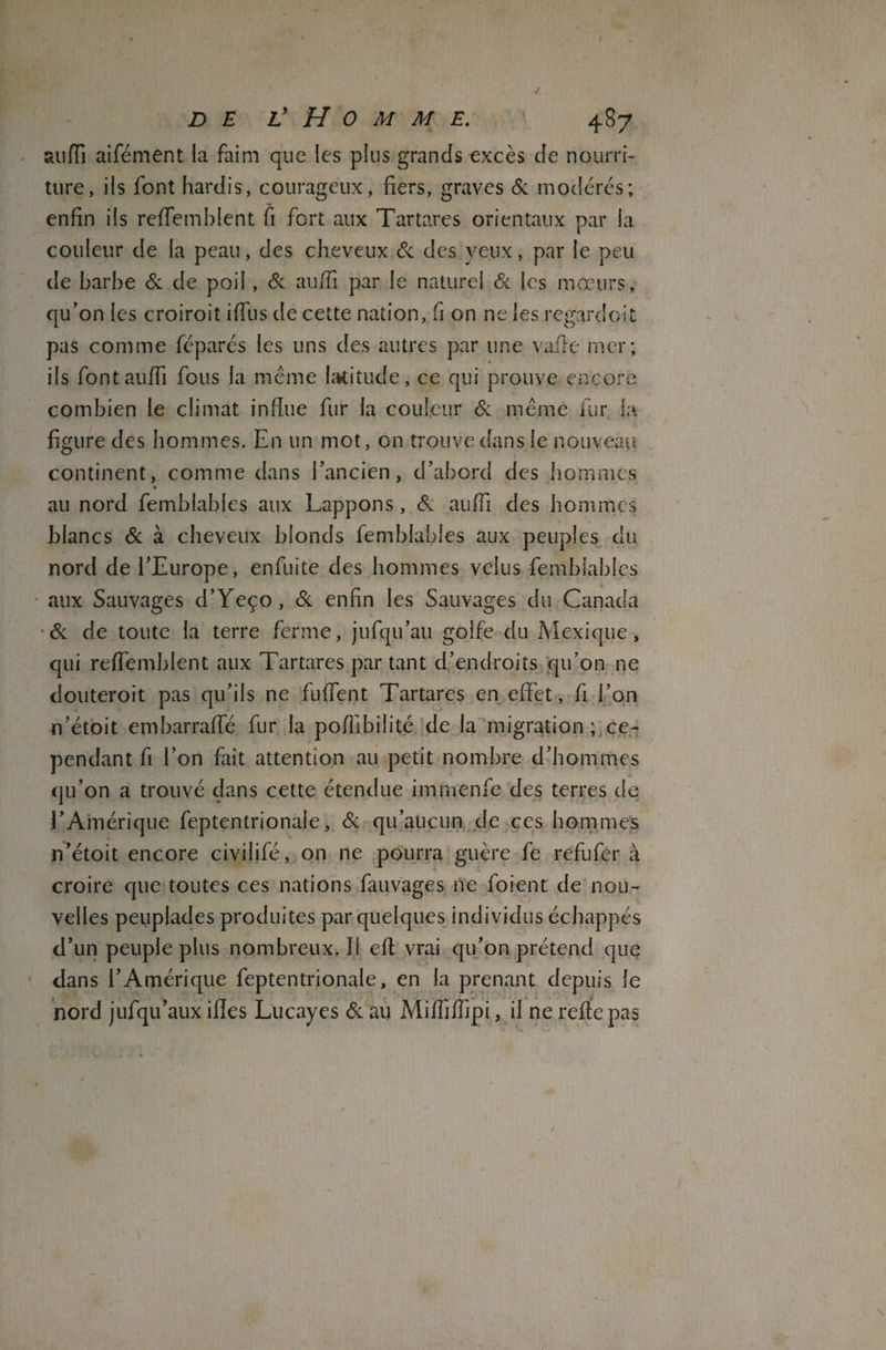 f DE L’ H 0 M M E. 487 suffi aifément la faim que les plus grands excès de nourri¬ ture, ils font hardis, courageux, fiers, graves & modérés; enfin ils reffemblent fi fort aux Tartares orientaux par la couleur de la peau, des cheveux & des yeux, par le peu de barbe & de poil, & auffi par le naturel & les mœurs, qu’on les croiroit iffus de cette nation, fi on ne les regardait pas comme féparés les uns des autres par une vaffe mer; ils font auffi fous la même latitude, ce qui prouve encore combien le climat influe fur la couleur & même fur la figure des hommes. En un mot, on trouve dans le nouveau continent, comme dans l’ancien, d’abord des hommes au nord femblahles aux Lappons, & auffi des hommes blancs & à cheveux blonds femblahles aux peuples du nord de l’Europe, enfuite des hommes velus femblahles aux Sauvages d’Yeço, & enfin les Sauvages du Canada & de toute la terre ferme, jufqu’au golfe du Mexique, qui reffemblent aux Tartares par tant d’endroits qu’on ne douteroit pas qu’ils ne fuffent Tartares en effet, fi l’on n’étoit embarraffe fur la poffibilité de la migration ; ce¬ pendant fi l’on fait attention au petit nombre d’hommes qu’on a trouvé dans cette étendue immenfe des terres de l’Amérique feptentrionale, & qu’aucun de ces hommes n’étoit encore civijifé, on ne pourra guère fe refufer à croire que toutes ces nations fauvages ne foient de nou¬ velles peuplades produites par quelques individus échappés d’un peuple plus nombreux.il eff vrai qu’on prétend que dans l’Amérique feptentrionale, en la prenant depuis le nord jufqu’aux ifles Lucayes & au Miffiffipi, il ne reffe pas