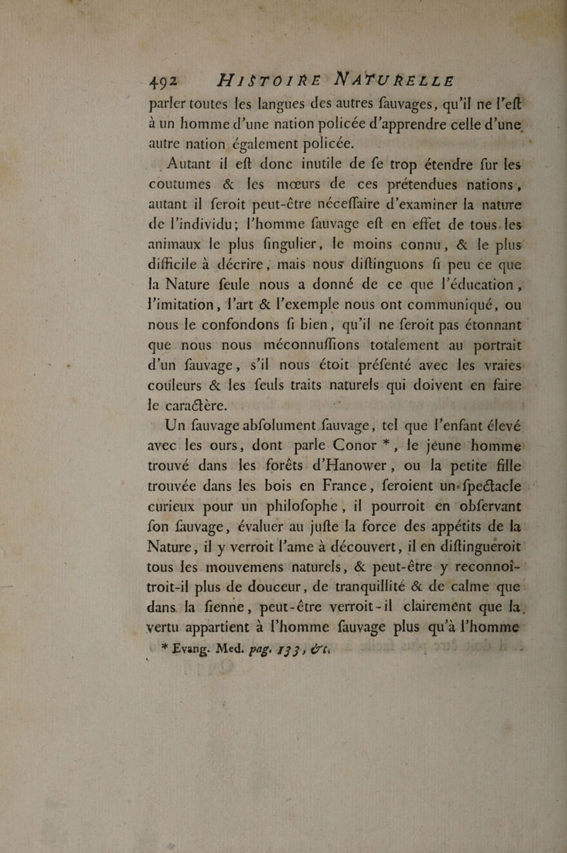 492 Hi Sro1ee Natuèelle parler toutes les langues clés autres fauvages, qu’il ne l’efl à un homme d’une nation policée d’apprendre celle d’une autre nation également policée. Autant il eft donc inutile de fe trop étendre fur les coutumes & les mœurs de ces prétendues nations , autant il feroit peut-être néceffaire d’examiner la nature de l’individu; l’homme fauvage ell en effet de tous les animaux le plus fingulier, le moins connu, & le plus difficile à décrire, mais nous diffinguons fi peu ce que la Nature feule nous a donné de ce que l’éducation , l’imitation, l’art & l’exemple nous ont communiqué, ou nous le confondons fi bien, qu’il ne feroit pas étonnant que nous nous méconnuffions totalement au portrait d’un fauvage, s’il nous étoit préfenté avec les vraies couleurs & les feuls traits naturels qui doivent en faire le caraélère. Un fauvageabfolument fauvage, tel que l’enfant élevé avec les ours, dont parle Conor *, le jeune homme trouvé dans les forêts d’Hanower, ou la petite fille trouvée dans les bois en France, feroient un<fpeélacle curieux pour un philofophe, il pourroit en obfervant fon fauvage, évaluer au jufle la force des appétits de la Nature, il y verroit l’ame à découvert, il en difiingueroit tous les mouvemens naturels, & peut-être y reconnoî- troit-il plus de douceur, de tranquillité 8c de calme que dans la fienne, peut-être verroit-il clairement que la. Vertu appartient à l’homme fauvage plus qu’à l’homme * Evang. Med. pag, jj 3, cVt* \