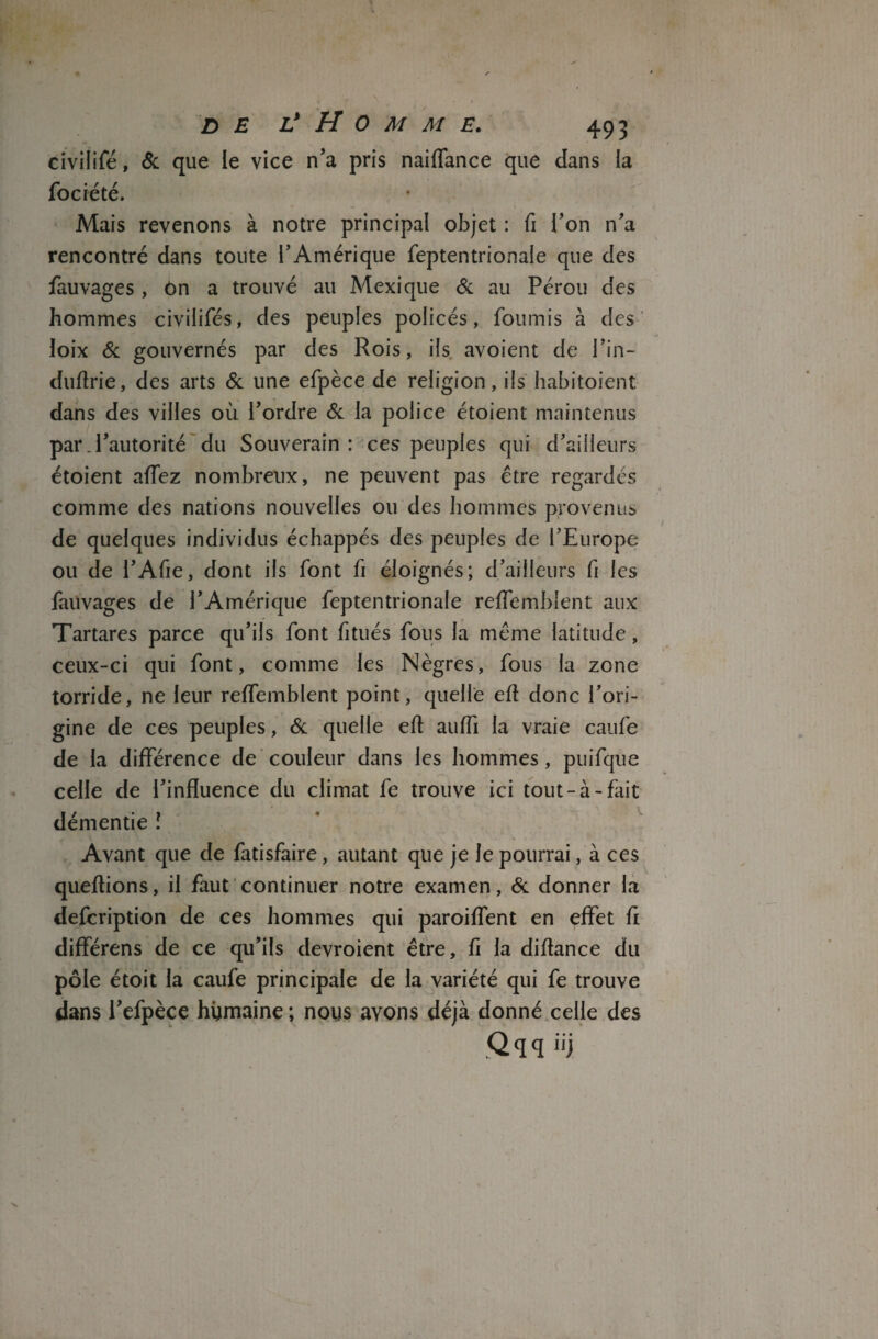 civilifé, & que le vice n’a pris naiffance que dans la Société. Mais revenons à notre principal objet : fi l’on n’a rencontré dans toute l’Amérique feptentrionale que des fauvages , ôn a trouvé au Mexique & au Pérou des hommes civilifés, des peuples policés, fournis à des loix & gouvernés par des Rois, ils avoient de l’in- duflrie, des arts & une efpèce de religion, ils habitoient dans des villes où l’ordre & la police étoient maintenus par .l’autorité du Souverain : ces peuples qui d’ailleurs étoient aflez nombreux, ne peuvent pas être regardés comme des nations nouvelles ou des hommes provenus de quelques individus échappés des peuples de l’Europe ou de l’Afie, dont ils font fi éloignés; d’ailleurs fi les fauvages de l’Amérique feptentrionale reffemblent aux Tartares parce qu’ils font fitués fous la même latitude , ceux-ci qui font, comme les Nègres, fous la zone torride, ne leur reffemblent point, quelle efl donc l’ori¬ gine de ces peuples, & quelle eft auffi la vraie caufe de la différence de couleur dans les hommes, puifque celle de l’influence du climat fe trouve ici tout-à-fait démentie î Avant que de fatisfaire, autant que je le pourrai, à ces queflions, il faut continuer notre examen, & donner la description de ces hommes qui paroiflent en effet fl différens de ce qu’ils devroient être, fl la diftance du pôle étoit la caufe principale de la variété qui fe trouve dans l’efpèce humaine ; nous avons déjà donné celle des Qqq iij