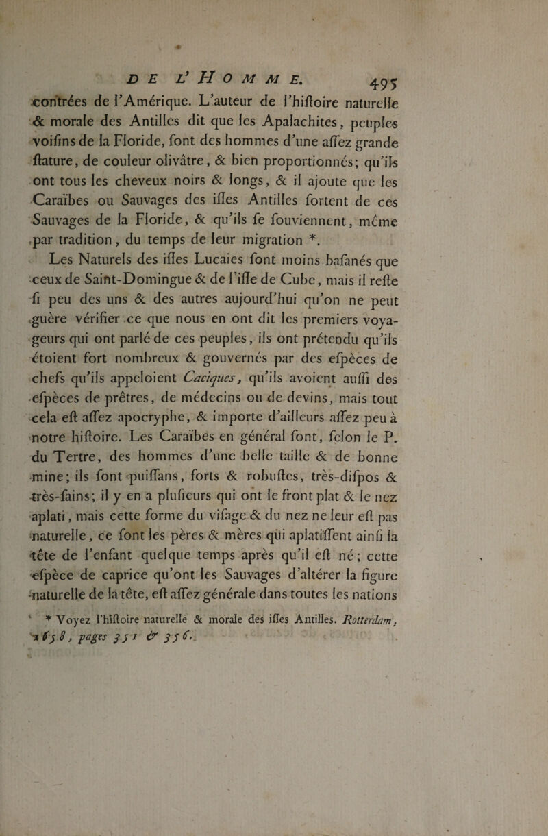 contrées de l’Amérique. L’auteur de J’hifïoire naturelle & morale des Antilles dit que les Apalachites, peuples voifins de la Floride, font des hommes d’une allez grande fiature, de couleur olivâtre, 6c bien proportionnés; qu’ils ont tous les cheveux noirs 6c longs, 6c il ajoute que les Caraïbes ou Sauvages des ifles Antilles fortent de ces Sauvages de la Floride, 6c qu’ils fe fouviennent, meme par tradition, du temps de leur migration *. Les Naturels des ifles Lucaies font moins bafanés que ceux de Saint-Domingue 6c de Fille de Cube, mais il refie fi peu des uns 6c des autres aujourd’hui qu’on ne peut .guère vérifier ce que nous en ont dit les premiers voya¬ geurs qui ont parlé de ces peuples, ils ont prétendu qu’ils étoient fort nombreux 6c gouvernés par des efpèces de chefs qu’ils appeloient Caciques, qu’ils avoient aulfi des efpèces de prêtres, de médecins ou de devins, mais tout cela efi alfez apocryphe, 6c importe d’ailleurs alfez peu à notre hilloire. Les Caraïbes en général font, félon le P. du Tertre, des hommes d’une belle taille 6c de bonne •mine; ils font puilfans, forts 6c robuftes, très-difpos 6c très-fains; il y en a plufieurs qui ont le front plat 6c le nez aplati, mais cette forme du vifage 6c du nez ne leur efi pas ■naturelle, ce font les pères 6c mères qui aplatilfent ainfi ia tête de l’enfant quelque temps après qu’il efi né; cette efpèce de caprice qu’ont les Sauvages d’altérer la figure -naturelle de la tête, efi aflez générale dans toutes les nations ♦ Voyez l’hifloire naturelle & morale des ifles Antilles. Rotterdam, ^%Sy8, pages jji &