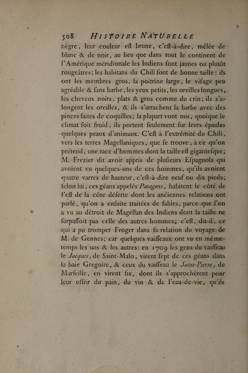 nègre, leur couleur eft brune, c’eft-à-dire, mêlée de blanc & de noir, au lieu que dans tout le continent de l’Amérique méridionale les Indiens font jaunes ou plutôt rougeâtres ; les habitans du Chili font de bonne taille: ils ont les membres gros, la poitrine large, le vifage peu agréable & fans barbe, les yeux petits, les oreilles longues les cheveux noirs, plats & gros comme du crin; ils s’a- longent les oreilles, & ils s’arrachent la barbe avec des pinces faites de coquilles; la plupart vont nus, quoique le climat foit froid, ils portent feulement fur leurs épaules quelques peaux d’animaux. C’eft à l’extrémité du Chili, vers les terres Magellaniques, que fe trouve, à ce qu’on prétend, une race d’hommes dont la taille eft gigantefque; M. Frezier dit avoir appris de plufieurs Efpagnols qui avoient vu quelques-uns de ces hommes, qu’ils avoient quatre varres de hauteur, c’eft-à-dire neuf ou dix pieds; lelon lui, ces géans appelés Patagons, habitent le côté de i’eft de la côte déferte dont les anciennes relations ont parlé, qu’on a enfuite traitées de fables, parce que l’on a vu au détroit de Magellan des Indiens dont la taille ne furpafloit pas celle des autres hommes; c’eft, dit-il, ce qui a pu tromper Froger dans fa relation du voyage de M. de Gennes; car quelques vaiffeaux ont vu en même- temps les uns & les autres: en 1709 les gens du vailfeau le Jacques, de Saint-Malo, virent fept de ces géans dans la baie Grégoire, & ceux du vailfeau le Saïm-Pierre, de Aâarfeiile, en virent fix, dont ils s’approchèrent pour leur offrir du pain, du vin & de l’eau-de-vie, qu’ils