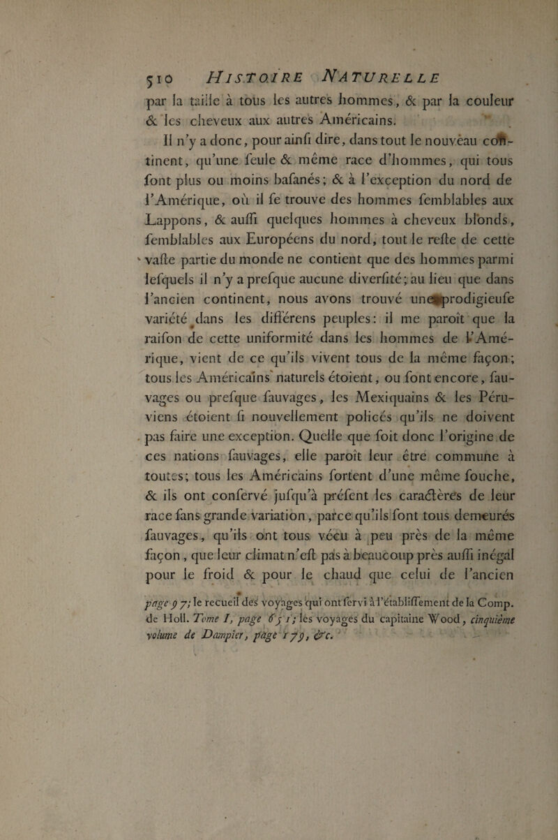 par îa taille à tous les autres hommes, 6c par la couleur 6c les cheveux aux autres Américains. II n’y a donc, pour ainfi dire, dans tout le nouvèau con¬ tinent, qu’une feule 6c même race d’hommes, qui tous font plus ou moins bafanés; 6c à l’exception du nord de l’Amérique, où il fe trouve des hommes femblables aux Lappons, 6c auffi quelques hommes à cheveux blonds, femblables aux Européens du nord, tout le refie de cette v vafle partie du monde ne contient que des hommes parmi lefquels il n’y aprefque aucune diverfké; au lieu que dans l’ancien continent, nous avons trouvé unesfprodigieufe variété dans les différens peuples: il me paroît que la raifon de cette uniformité dans les hommes de !•’Amé¬ rique, vient de ce qu’ils vivent tous de la même façon; tous les Américains naturels étoient, ou font encore, fau- vages ou prefque fauvages, les Mexiquains 6c les Péru¬ viens étoient fi nouvellement policés qu’ils ne doivent . pas faire une exception. Quelle que foit donc l’origine de ces nations fauvages, elle paroît leur être commune à toutes; tous les Américains fortent d’une même fouche, 6c ils ont confervé jufqu’à préfent les caraélères de leur race fans grande variation, parce qu’ils font tous demeurés fauvages, qu’ils ont tous vécu à peu près de la même façon , que leur climat n’efl pas à beaucoup près auffi inégal pour le froid 6c pour le chaud que celui de l’ancien page p y; le recueil des voyages qui ont fervi à l’établi dement de la Comp. de Holl. Terne I, page 6y ï; les voyages du capitaine Wood, cinquième