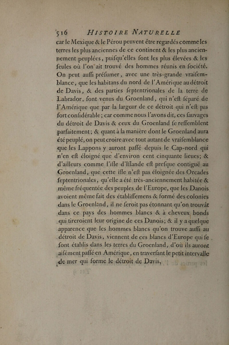 car le Mexique & le Pérou peuvent être regardés comme les terres les plus anciennes de ce continent & les plus ancien¬ nement peuplées, puifqu’elles font les plus élevées & les feules où l’on ait trouvé des hommes réunis en fociété. On peut auffi préfumer, avec une très-grande vraifem- blance, que leshabitans du nord de l’Amérique au détroit de Davis, & des parties feptentrionaies de la terre de Labrador, font venus du Groenland, qui n’efl: féparé de l’Amérique que par la largeur de ce détroit qui n’efl; pas fort confidérable ; car comme nous l’avons dit, ces fauvages du détroit de Davis & ceux du Groenland fe reffemblent parfaitement ; & quant à la manière dont le Groenland aura été peuplé, on peut croire avec tout autant de vraifemblance que les Lappons y auront paffé depuis le Cap-nord qui * n’en eft éloigné que d’environ cent cinquante lieues; & d’ailleurs comme Tille d’Ilîande eft prefque contiguë au Groenland, que cette ifîe n’eft pas éloignée des Orcades feptentrionaies, qu’elle a été très-anciennement habitée & même fréquentée des peuples de l’Europe, que les Danois avoient même fait des établiffemens & formé des colonies i dans le Groenland, il ne feroit pas étonnant qu’on trouvât dans ce pays des hommes blancs & à cheveux bonds qui tireroient leur origine de ces Danois; & il y a quelque apparence que les hommes blancs qu’on trouve auffi au détroit de Davis, viennent de ces blancs d’Europe qui fe font établis dans les terres du Groenland, d’où ils auront aifément paffé en Amérique, en traverfant le petit intervalle de mer qui forme le détroit de Davis,