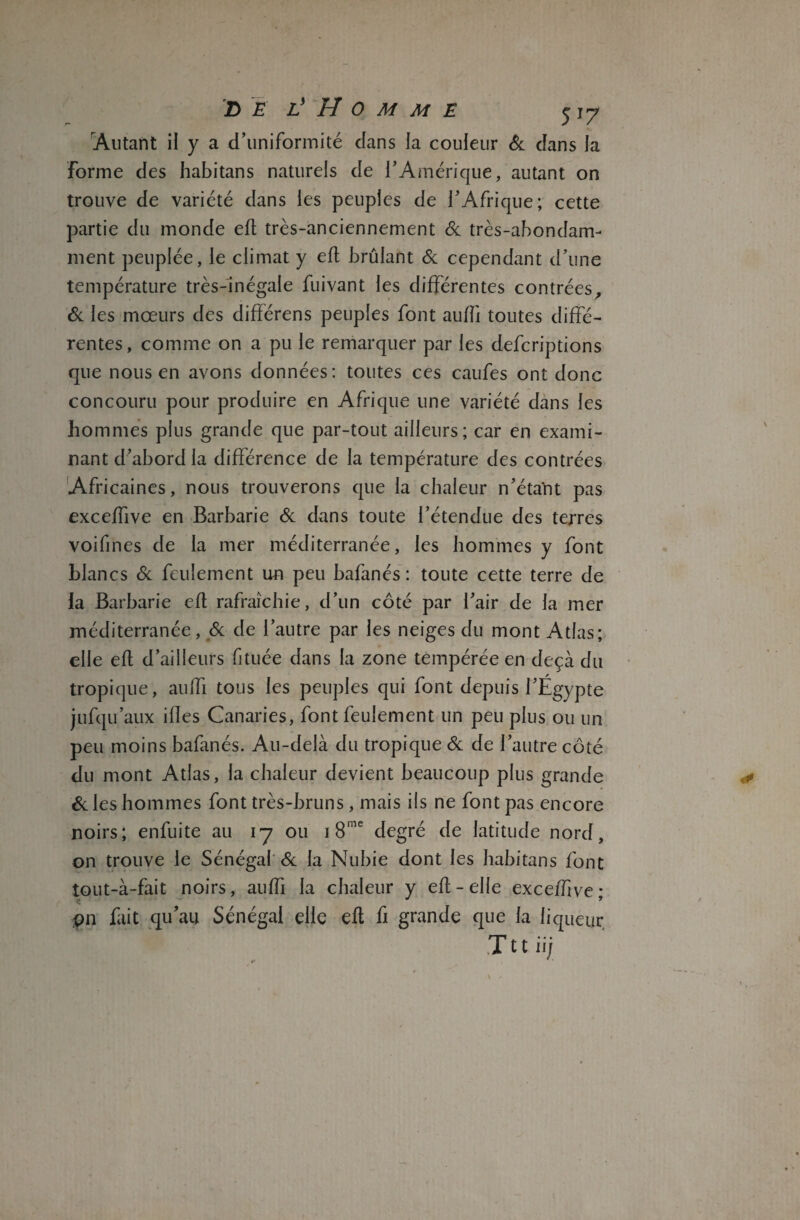 Alitant il y a d’uniformité dans la couleur & dans la forme des habitans naturels de T Amérique, autant on trouve de variété dans les peuples de l’Afrique; cette partie du monde eft très-anciennement & très-abondam¬ ment peuplée, le climat y eft brûlant & cependant d’une température très-inégale fuivant les différentes contrées, & les mœurs des différens peuples font aufîi toutes diffé¬ rentes, comme on a pu le remarquer par les defcriptions que nous en avons données: toutes ces caufes ont donc concouru pour produire en Afrique une variété dans les hommes plus grande que par-tout ailleurs; car en exami¬ nant d’abord la différence de la température des contrées Africaines, nous trouverons que la chaleur n’étaftt pas exceffive en Barbarie & dans toute l’étendue des terres voifines de la mer méditerranée, les hommes y font blancs & feulement un peu bafanés : toute cette terre de la Barbarie eft rafraîchie, d’un côté par l’air de la mer méditerranée, & de l’autre par les neiges du mont Atlas; elle eft d’ailleurs fituée dans la zone tempérée en deçà du tropique, auffi tous les peuples qui font depuis l’Égypte jufqu’aux ilîes Canaries, font feulement un peu plus ou un peu moins bafanés. Au-delà du tropique & de l’autre côté du mont Atlas, la chaleur devient beaucoup plus grande &Ies hommes font très-bruns, mais ils ne font pas encore noirs; enfuite au 17 ou 1 8me degré de latitude nord, on trouve le Sénégal & la Nubie dont les habitans font tout-à-fait noirs, auffi la chaleur y eft-elle exc ejffive* çn fait qu’au Sénégal elle eft fi grande que la liqueur V Tttii;