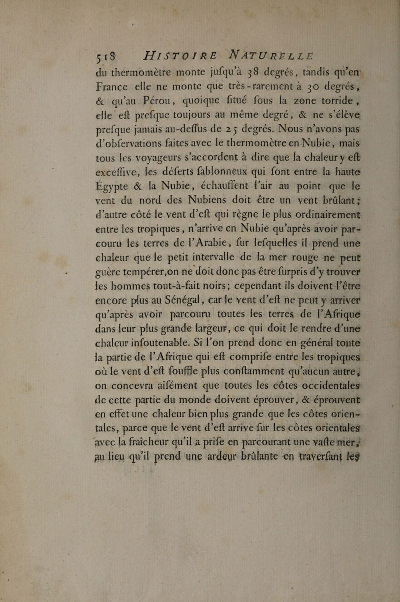 du thermomètre monte jufqu’à 38 degrés, tandis qu’en France elle ne monte que très-rarement à 30 degrés, & qu’au Pérou, quoique fitué fous la zone torride , elle eft prefque toujours au même degré, St ne s’élève prefque jamais au-deflus de 25 degrés. Nous n’avons pas d’obfervations faites avec le thermomètre en Nubie, mais tous les voyageurs s’accordent à dire que la chaleur y eft exceftive, les déferts fablonneux qui font entre la haute Égypte St la Nubie, échauffent l’air au point que le vent du nord des Nubiens doit être un vent brûlant; d’autre côté le vent d’eft qui règne le plus ordinairement entre les tropiques, n’arrive en Nubie qu’après avoir par¬ couru les terres de l’Arabie, fur lefquelles il prend une chaleur que le petit intervalle de la mer rouge ne peut guère tempérer,on ne doit donc pas être furpris d’y trouver les hommes tout-à-fait noirs; cependant ils doivent l’être encore plus au Sénégal, car le vent d’eft ne peut y arriver qu’après avoir parcouru toutes les terres de l’Afrique dans leur plus grande largeur, ce qui doit le rendre d’une chaleur infoutenable. Si l’on prend donc en général toute la partie de l’Afrique qui eft comprife entre les tropiques ouïe vent d’eft fouffle plus conftamment qu’aucun autre, on concevra aifément que toutes les côtes occidentales de cette partie du monde doivent éprouver, & éprouvent en effet une chaleur bien plus grande que les côtes orien¬ tales, parce que le vent d’eft arrive fur les côtes orientales avec la fraîcheur qu’il a prife en parcourant une vafte mer, pu lieu qu’il prend une ardeyr brûlante en trayerfant le?