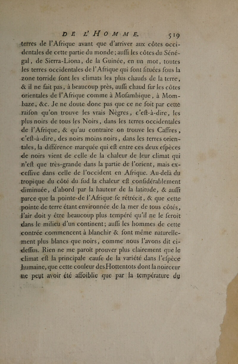 terres Je l’Afrique avant que d’arriver aux côtes occi¬ dentales de cette partie du monde ; auffi les côtes du Séné¬ gal, de Sierra-Liona, de la Guinée, en un mot, toutes les terres occidentales de l’Afrique qui font fi tuées fous la zone torride font les climats les plus chauds de la terre, St il ne fait pas, à beaucoup près, auffi chaud fur les côtes orientales de l’Afrique comme à Mofambique, à Mom- baze, Stc. Je ne doute donc pas que ce ne foit par cette raifon qu’on trouve les vrais Nègres, c’eft-à-dire, les plus noirs de tous les Noirs, dans les terres occidentales de b Afrique, & qu’au contraire on trouve les Caffres, c’eft-à-dire, des noirs moins noirs, dans les terres orien¬ tales, la différence marquée qui eft entre ces deux efpèces de noirs vient de celle de la chaleur de leur climat qui n’eft que très-grande dans la partie de l’orient, mais ex- ceffive dans celle de l’occident en Afrique. Au-delà du tropique du côté du fud la chaleur eft considérablement diminuée, d’abord par la hauteur de la latitude, & auffi parce que la pointe de l’Afrique fe rétrécit, & que cette pointe de terre étant environnée de la mer de tous côtés, l’air doit y être beaucoup plus tempéré qu’il ne le feroit dans le milieu d’un continent; auffi les hommes de cette contrée commencent à blanchir St font même naturelle¬ ment plus blancs que noirs, comme nous l’avons dit ci- deffus. Rien ne me paroît prouver plus clairement que le climat eft la principale caufe de la variété dans l’efpèce Jnimaine, que cette couleur desHottentots dont la noirceur ne peut avoir été affoiblie que par la température du