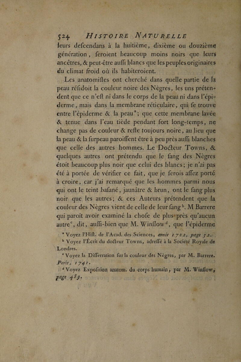 leurs defcendans à la huitième, dixième ou douzième génération , feroient beaucoup moins noirs que leurs ancêtres, St peut-être auffi blancs que les peuples originaires du climat froid où ils habiteroient. Les anatomiftes ont cherché dans quelle partie de la peau réfidoit la couleur noire des Nègres, les uns prêtent dent que ce n ’eft ni dans le corps de la peau ni dans l’épi¬ derme, mais dans la membrane réticulaire, qui fe trouve entre l’épiderme & la peaua; que cette membrane lavée St tenue dans l’eau tiède pendant fort long-temps, ne change pas de couleur & refte toujours noire, au lieu que la peau St la furpeau paroi fient être à peu près aufii blanches que celle des autres hommes. Le Doéteur Towns, St quelques autres ont prétendu que le fang des Nègres étoit beaucoup plus noir que celui des blancs; je n’ai pas été à portée de vérifier ce fait, que je ferois afiez porté à croire, car j’ai remarqué que les hommes parmi nous qui ont le teint bafané, jaunâtre St brun, ont le fangpîus noir que les autres; St ces Auteurs prétendent que la couleur des Nègres vient de celle de leur fangb. M Barrere qui paroît avoir examiné la chofe de plus près qu’aucun autre0, dit, auffi-bien que M. Winlïo\vd, que l’épiderme \ * Voyez i’Hifl. de I’Acad. des Sciences, année iyo2, page y2. b Voyez l’Ecrit du doéteur Towns, adrefle à la Société Royale de Londres. 'Voyez la DiiTerration fur la couleur des Nègres, par M. Barrere. Paris, 1 y 4. 1. d Voyez Expofition anatom. du corps humain; par M. Winilow* rage 48}.