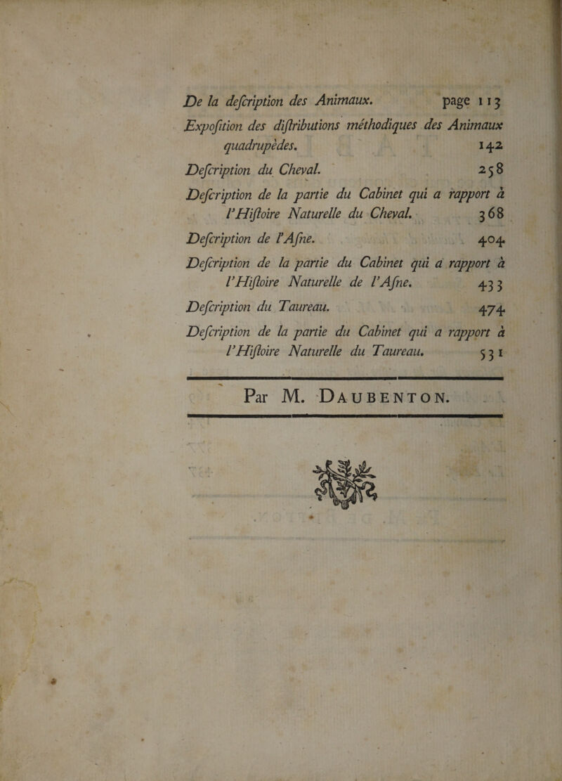 Exposition des diflributions méthodiques des Animaux quadrupèdes. 142 Defcription du Cheval. 258 Description de la partie du Cabinet qui a rapport à VHiftoire Naturelle du Cheval. 368 Description de ïASne. 404 Description de la partie du Cabinet qui a rapport a l’Hifloire Naturelle de VASne% 4,33 Description du Taureau. 474. Description de la partie du Cabinet qui a rapport à VHiftoire Naturelle du Taureau. 531 Par M. Daubenton. *