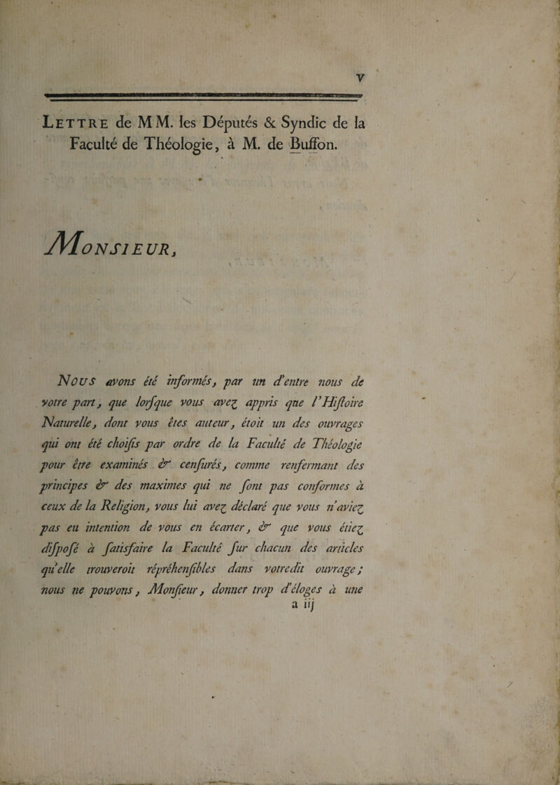 Lettre de MM. les Députés 6c Syndic de ia Faculté de Théologie, à M. de Buffon. * * • • # . O N SI EUR, Nous avons été informés, par un d'entre nous de votre part, que lorfque vous avez appris que THiJloire Naturelle, dont vous êtes auteur f étoït un des ouvrages qui ont été choifs par ordre de la Faculté de Théologie pour être examinés & cenfurés, comme renfermant des principes & des maximes qui ne font pas conformes à ceux de la Religion, vous lui avez déclaré que vous ri aviez pas eu intention de vous en écarter} &1 que vous étiez difpofé à fatisfaire la Faculté fur chacun des articles quelle trouver oit répréhenfibles dans votre dit ouvrage ; nous ne pouvons, Monfieur, donner trop d’éloges à une a iij